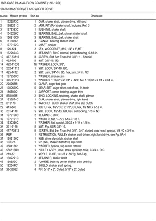 Ссылка Номер детали Кол-во Описание
1666 CASE IH AXIAL-FLOW COMBINE (1/93-12/94)
9B-36 SHAKER SHAFT AND AUGER DRIVE
1 1322573C1 1 CAM, shaker shaft, pitman drive, left hand
2 1989251C1 2 ARM, PITMAN shaker shaft, Includes: Ref. 3
3 1979383C1 1 BUSHING, shaker shaft
4 1345226C1 2 BEARING, BALL, ball, pitman shaker shaft
5 156816C91 3 BEARING, BALL, ball, shaker shaft
6 181383C1 4 FLANGE, bearing, shaker shaft
7 1970192C1 1 SHAFT, shaker
8 126-124 2 KEY, WOODRUFF, #15, 1/4" x 1", HT,
9 1322624C1 2 RETAINER, RING internal, pitman bearing, 5-1/8 in.
10 477-73816 8 SCREW, Sltd Serr Truss Hd, 3/8" x 1", Special
13 425-106 8 NUT, 3/8"-16, G5,
14 492-11038 16 WASHER, LOCK, 3/8",
16 232-41112 1 NUT, LOCK, 3/4"-10, GC,
17 425-1412 2 NUT, Jam, 3/4"-10, G5, hex, jam, 3/4 in. NC
18 1979580C1 1 WASHER, shaker cam
19 495-81215 1 WASHER, 1 13/32" x 2 1/4" x .120", flat, 1-13/32 x 2-1/4 x 7/64 in.
20 225265R1 5 CLAMP, auger bed gear
23 1300639C1 5 GEAR-SET, auger drive, set of two, 14 teeth
24 186589C1 1 SUPPORT, center bearing, auger drive
25 575186R1 2 RING, LOCKING, retaining, shaker shaft, pitman
27 1322574C1 1 CAM, shaker shaft, pitman drive, right hand
28 B12170 2 RATCHET, clutch, shaker shaft drive slip clutch
29 413-840 5 BOLT, Hex, 1/2"-13 x 2 1/2", G5, hex, 1/2 NC x 2-1/2 in.
30 231-4118 5 NUT, LOCK, 1/2"-13, GB, hex, self locking, 1/2 in. NC
31 1979190C1 2 RETAINER, RING
32 1979191C1 1 WASHER, flat, 1-1/5 x 1-1/4 x 1/8 in.
33 1330336C1 1 WASHER, flat, special, 29/32 x 1-1/4 x 1/8 in.
34 231-5146 5 NUT, Flg, USR, 3/8"-16,
35 477-73812 8 SCREW, Sltd Serr Truss Hd, 3/8" x 3/4", slotted truss head, special, 3/8 NC x 3/4 in.
36 REF 1 INSTRUCTION, PULLEY shaker shaft driven, right hand drive, see Fig. 9A-4
37 1303136C1 1 HUB, drive slip clutch, shaker shaft
38 19302K 1 SPRING, shaker shaft drive slip clutch
39 388418C1 1 WASHER, special, slip clutch retainer
40 566516R91 1 PULLEY ASSY., drive, straw spreader drive, 9-3/4 in. O.D.
47 219-87 1 NIPPLE, LUBE, 1/4"-28 x .56" lg, Self-Tap,
48 1302221C1 2 RETAINER, shaker shaft
49 180955C1 2 FLANGE, bearing, center shaker shaft bearing
50 182544C1 1 SHIELD, shaker shaft spring,
51 38-32032 4 PIN, 5/16" x 2", Coiled, 5/16" x 2", Coiled
 