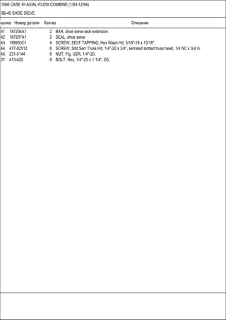 Ссылка Номер детали Кол-во Описание
1666 CASE IH AXIAL-FLOW COMBINE (1/93-12/94)
9B-40 SHOE SIEVE
41 187204A1 2 BAR, shoe sieve seal extension
42 187207A1 2 SEAL, shoe sieve
43 199953C1 4 SCREW, SELF TAPPING, Hex Wash Hd, 5/16"-18 x 13/16",
44 477-82512 6 SCREW, Sltd Serr Truss Hd, 1/4"-20 x 3/4", serrated slotted truss head, 1/4 NC x 3/4 in.
45 231-5144 6 NUT, Flg, USR, 1/4"-20,
37 413-420 9 BOLT, Hex, 1/4"-20 x 1 1/4", G5,
 