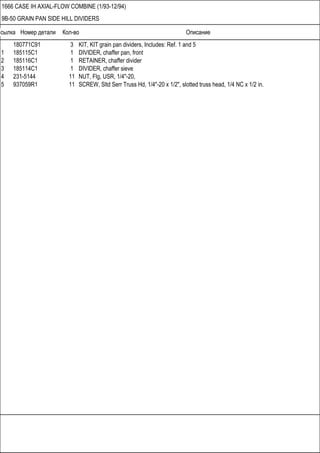 Ссылка Номер детали Кол-во Описание
1666 CASE IH AXIAL-FLOW COMBINE (1/93-12/94)
9B-50 GRAIN PAN SIDE HILL DIVIDERS
180771C91 3 KIT, KIT grain pan dividers, Includes: Ref. 1 and 5
1 185115C1 1 DIVIDER, chaffer pan, front
2 185116C1 1 RETAINER, chaffer divider
3 185114C1 1 DIVIDER, chaffer sieve
4 231-5144 11 NUT, Flg, USR, 1/4"-20,
5 937059R1 11 SCREW, Sltd Serr Truss Hd, 1/4"-20 x 1/2", slotted truss head, 1/4 NC x 1/2 in.
 