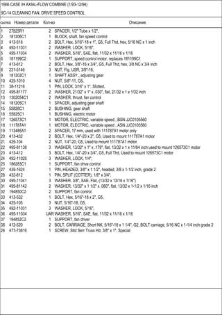 Ссылка Номер детали Кол-во Описание
1666 CASE IH AXIAL-FLOW COMBINE (1/93-12/94)
9C-14 CLEANING FAN, DRIVE SPEED CONTROL
1 27825R1 2 SPACER, 1/2" Tube x 1/2",
2 181206C1 1 BLOCK, shaft, fan speed control
3 413-516 2 BOLT, Hex, 5/16"-18 x 1", G5, Full Thd, hex, 5/16 NC x 1 inch
4 492-11031 2 WASHER, LOCK, 5/16",
5 495-11034 2 WASHER, 5/16", SAE, flat, 11/32 x 11/16 x 1/16
6 181199C2 1 SUPPORT, speed control motor, replaces 181199C1
7 413-612 2 BOLT, Hex, 3/8"-16 x 3/4", G5, Full Thd, hex, 3/8 NC x 3/4 inch
8 231-5146 3 NUT, Flg, USR, 3/8"-16,
9 181202C1 1 SHAFT ASSY., adjusting gear
10 425-1010 4 NUT, 5/8"-11, G5,
11 38-11216 1 PIN, LOCK, 3/16" x 1", Slotted,
12 495-81177 2 WASHER, 21/32" x 1" x .030", flat, 21/32 x 1 x 1/32 inch
13 1302054C1 2 WASHER, thrust, fan control
14 181205C1 1 SPACER, adjusting gear shaft
15 55826C1 2 BUSHING, gear shaft
16 55825C1 1 BUSHING, electric motor
17 126573C1 1 MOTOR, ELECTRIC, variable speed , BSN JJC0105560
18 111787A1 1 MOTOR, ELECTRIC, variable speed , ASN JJC0105560
19 113485A1 2 SPACER, 17 mm, used with 111787A1 motor only
20 413-432 2 BOLT, Hex, 1/4"-20 x 2", G5, Used to mount 111787A1 motor
21 425-104 2 NUT, 1/4"-20, G5, Used to mount 111787A1 motor
22 495-81138 3 WASHER, 13/32" x 1" x .179", flat, 13/32 x 1 x 11/64 inch used to mount 126573C1 motor
23 413-412 3 BOLT, Hex, 1/4"-20 x 3/4", G5, Full Thd, Used to mount 126573C1 motor
24 492-11025 3 WASHER, LOCK, 1/4",
25 186283C1 1 SUPPORT, fan drive control
27 439-1624 1 PIN, HEADED, 3/8" x 1 1/2", headed, 3/8 x 1-1/2 inch, grade 2
28 432-812 1 PIN, SPLIT (COTTER), 1/8" x 3/4",
30 495-11041 3 WASHER, 3/8", SAE, Flat, (13/32 x 13/16 x 1/16")
31 495-81142 2 WASHER, 13/32" x 1 1/2" x .060", flat, 13/32 x 1-1/2 x 1/16 inch
32 194850C2 2 SUPPORT, fan control
33 413-532 1 BOLT, Hex, 5/16"-18 x 2", G5,
34 425-105 3 NUT, 5/16"-18, G5,
35 492-11031 3 WASHER, LOCK, 5/16",
36 495-11034 UAR WASHER, 5/16", SAE, flat, 11/32 x 11/16 x 1/16
37 194852C2 1 SUPPORT, fan driver
38 412-520 2 BOLT, CARRIAGE, Short NK, 5/16"-18 x 1 1/4", G2, BOLT carriage, 5/16 NC x 1-1/4 inch grade 2
26 477-73816 1 SCREW, Sltd Serr Truss Hd, 3/8" x 1", Special
 