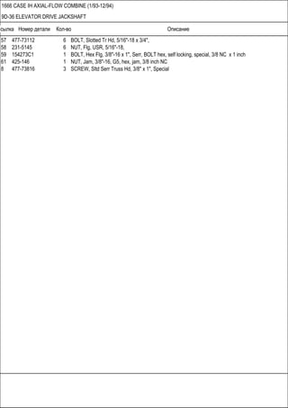 Ссылка Номер детали Кол-во Описание
1666 CASE IH AXIAL-FLOW COMBINE (1/93-12/94)
9D-36 ELEVATOR DRIVE JACKSHAFT
57 477-73112 6 BOLT, Slotted Tr Hd, 5/16"-18 x 3/4",
58 231-5145 6 NUT, Flg, USR, 5/16"-18,
59 154273C1 1 BOLT, Hex Flg, 3/8"-16 x 1", Serr, BOLT hex, self locking, special, 3/8 NC x 1 inch
61 425-146 1 NUT, Jam, 3/8"-16, G5, hex, jam, 3/8 inch NC
8 477-73816 3 SCREW, Sltd Serr Truss Hd, 3/8" x 1", Special
 
