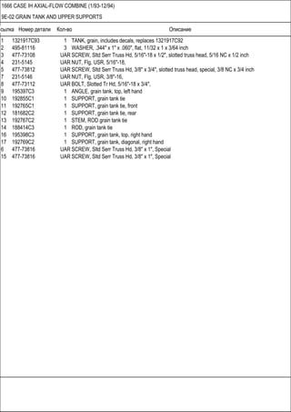 Ссылка Номер детали Кол-во Описание
1666 CASE IH AXIAL-FLOW COMBINE (1/93-12/94)
9E-02 GRAIN TANK AND UPPER SUPPORTS
1 1321917C93 1 TANK, grain, includes decals, replaces 1321917C92
2 495-81116 3 WASHER, .344" x 1" x .060", flat, 11/32 x 1 x 3/64 inch
3 477-73108 UAR SCREW, Sltd Serr Truss Hd, 5/16"-18 x 1/2", slotted truss head, 5/16 NC x 1/2 inch
4 231-5145 UAR NUT, Flg, USR, 5/16"-18,
5 477-73812 UAR SCREW, Sltd Serr Truss Hd, 3/8" x 3/4", slotted truss head, special, 3/8 NC x 3/4 inch
7 231-5146 UAR NUT, Flg, USR, 3/8"-16,
8 477-73112 UAR BOLT, Slotted Tr Hd, 5/16"-18 x 3/4",
9 195397C3 1 ANGLE, grain tank, top, left hand
10 192855C1 1 SUPPORT, grain tank tie
11 192765C1 1 SUPPORT, grain tank tie, front
12 181682C2 1 SUPPORT, grain tank tie, rear
13 192767C2 1 STEM, ROD grain tank tie
14 188414C3 1 ROD, grain tank tie
16 195398C3 1 SUPPORT, grain tank, top, right hand
17 192769C2 1 SUPPORT, grain tank, diagonal, right hand
6 477-73816 UAR SCREW, Sltd Serr Truss Hd, 3/8" x 1", Special
15 477-73816 UAR SCREW, Sltd Serr Truss Hd, 3/8" x 1", Special
 