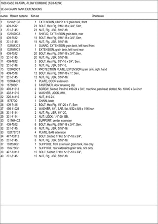 Ссылка Номер детали Кол-во Описание
1666 CASE IH AXIAL-FLOW COMBINE (1/93-12/94)
9E-04 GRAIN TANK EXTENSIONS
1 1327651C6 1 EXTENSION, SUPPORT grain tank, front
2 409-7512 23 BOLT, Hex Flg, 5/16"-18 x 3/4", Serr,
3 231-5145 23 NUT, Flg, USR, 5/16"-18,
4 1327590C3 1 SHIELD, EXTENSION grain tank, rear
5 409-7512 19 BOLT, Hex Flg, 5/16"-18 x 3/4", Serr,
6 231-5145 19 NUT, Flg, USR, 5/16"-18,
7 1321813C1 1 GUARD, EXTENSION grain tank, left hand front
8 1321810C1 1 EXTENSION, grain tank, left hand rear
9 409-7512 20 BOLT, Hex Flg, 5/16"-18 x 3/4", Serr,
10 231-5145 20 NUT, Flg, USR, 5/16"-18,
11 409-7612 5 BOLT, Hex Flg, 3/8"-16 x 3/4", Serr,
12 231-5146 5 NUT, Flg, USR, 3/8"-16,
15 1327639C1 1 PROTECTION PLATE, EXTENSION grain tank, right hand
16 409-7516 12 BOLT, Hex Flg, 5/16"-18 x 1", Serr,
17 231-5145 12 NUT, Flg, USR, 5/16"-18,
18 1327644C2 1 PLATE, DOOR extension
19 167800C1 2 FASTENER, door retaining clip
20 470-11012 2 SCREW, Slotted Pan Hd, #10-24 x 3/4", machine, pan head slotted, No. 10 NC x 3/4 inch
21 492-11010 2 WASHER, LOCK, #10,
22 225-14110 2 NUT, #10-24,
25 167570C1 1 CHAIN, latch
26 409-7416 2 BOLT, Hex Flg, 1/4"-20 x 1", Serr,
27 495-11028 2 WASHER, 1/4", SAE, flat, 9/32 x 5/8 x 1/16 inch
28 231-5144 2 NUT, Flg, USR, 1/4"-20,
29 231-4144 2 NUT, LOCK, 1/4"-20, GB,
30 1317644C2 1 SUPPORT, center extension
31 409-7512 6 BOLT, Hex Flg, 5/16"-18 x 3/4", Serr,
32 231-5145 6 NUT, Flg, USR, 5/16"-18,
33 1321757C1 4 PLATE, BAR extension
34 477-73112 16 BOLT, Slotted Tr Hd, 5/16"-18 x 3/4",
35 231-5145 6 NUT, Flg, USR, 5/16"-18,
37 183157C2 1 SUPPORT, front extension grain tank, rice only
38 183276C2 1 SUPPORT, rear extension grain tank, rice only
39 477-73112 15 BOLT, Slotted Tr Hd, 5/16"-18 x 3/4",
40 231-5145 15 NUT, Flg, USR, 5/16"-18,
 