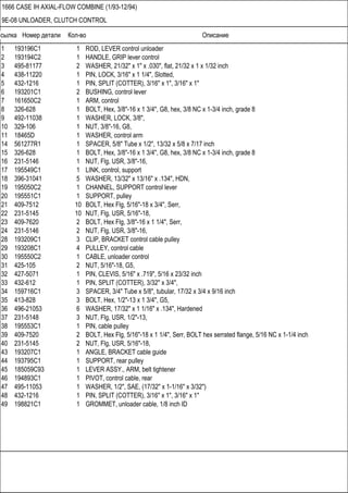 Ссылка Номер детали Кол-во Описание
1666 CASE IH AXIAL-FLOW COMBINE (1/93-12/94)
9E-08 UNLOADER, CLUTCH CONTROL
1 193196C1 1 ROD, LEVER control unloader
2 193194C2 1 HANDLE, GRIP lever control
3 495-81177 2 WASHER, 21/32" x 1" x .030", flat, 21/32 x 1 x 1/32 inch
4 438-11220 1 PIN, LOCK, 3/16" x 1 1/4", Slotted,
5 432-1216 1 PIN, SPLIT (COTTER), 3/16" x 1", 3/16" x 1"
6 193201C1 2 BUSHING, control lever
7 161650C2 1 ARM, control
8 326-628 1 BOLT, Hex, 3/8"-16 x 1 3/4", G8, hex, 3/8 NC x 1-3/4 inch, grade 8
9 492-11038 1 WASHER, LOCK, 3/8",
10 329-106 1 NUT, 3/8"-16, G8,
11 18465D 1 WASHER, control arm
14 561277R1 1 SPACER, 5/8" Tube x 1/2", 13/32 x 5/8 x 7/17 inch
15 326-628 1 BOLT, Hex, 3/8"-16 x 1 3/4", G8, hex, 3/8 NC x 1-3/4 inch, grade 8
16 231-5146 1 NUT, Flg, USR, 3/8"-16,
17 195549C1 1 LINK, control, support
18 396-31041 5 WASHER, 13/32" x 13/16" x .134", HDN,
19 195050C2 1 CHANNEL, SUPPORT control lever
20 195551C1 1 SUPPORT, pulley
21 409-7512 10 BOLT, Hex Flg, 5/16"-18 x 3/4", Serr,
22 231-5145 10 NUT, Flg, USR, 5/16"-18,
23 409-7620 2 BOLT, Hex Flg, 3/8"-16 x 1 1/4", Serr,
24 231-5146 2 NUT, Flg, USR, 3/8"-16,
28 193209C1 3 CLIP, BRACKET control cable pulley
29 193208C1 4 PULLEY, control cable
30 195550C2 1 CABLE, unloader control
31 425-105 2 NUT, 5/16"-18, G5,
32 427-5071 1 PIN, CLEVIS, 5/16" x .719", 5/16 x 23/32 inch
33 432-612 1 PIN, SPLIT (COTTER), 3/32" x 3/4",
34 159716C1 3 SPACER, 3/4" Tube x 5/8", tubular, 17/32 x 3/4 x 9/16 inch
35 413-828 3 BOLT, Hex, 1/2"-13 x 1 3/4", G5,
36 496-21053 6 WASHER, 17/32" x 1 1/16" x .134", Hardened
37 231-5148 3 NUT, Flg, USR, 1/2"-13,
38 195553C1 1 PIN, cable pulley
39 409-7520 2 BOLT, Hex Flg, 5/16"-18 x 1 1/4", Serr, BOLT hex serrated flange, 5/16 NC x 1-1/4 inch
40 231-5145 2 NUT, Flg, USR, 5/16"-18,
43 193207C1 1 ANGLE, BRACKET cable guide
44 193795C1 1 SUPPORT, rear pulley
45 185059C93 1 LEVER ASSY., ARM, belt tightener
46 194893C1 1 PIVOT, control cable, rear
47 495-11053 1 WASHER, 1/2", SAE, (17/32" x 1-1/16" x 3/32")
48 432-1216 1 PIN, SPLIT (COTTER), 3/16" x 1", 3/16" x 1"
49 198821C1 1 GROMMET, unloader cable, 1/8 inch ID
 