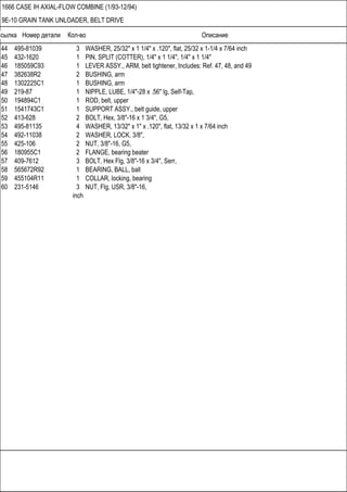 Ссылка Номер детали Кол-во Описание
1666 CASE IH AXIAL-FLOW COMBINE (1/93-12/94)
9E-10 GRAIN TANK UNLOADER, BELT DRIVE
44 495-81039 3 WASHER, 25/32" x 1 1/4" x .120", flat, 25/32 x 1-1/4 x 7/64 inch
45 432-1620 1 PIN, SPLIT (COTTER), 1/4" x 1 1/4", 1/4" x 1 1/4"
46 185059C93 1 LEVER ASSY., ARM, belt tightener, Includes: Ref. 47, 48, and 49
47 382638R2 2 BUSHING, arm
48 1302225C1 1 BUSHING, arm
49 219-87 1 NIPPLE, LUBE, 1/4"-28 x .56" lg, Self-Tap,
50 194894C1 1 ROD, belt, upper
51 1541743C1 1 SUPPORT ASSY., belt guide, upper
52 413-628 2 BOLT, Hex, 3/8"-16 x 1 3/4", G5,
53 495-81135 4 WASHER, 13/32" x 1" x .120", flat, 13/32 x 1 x 7/64 inch
54 492-11038 2 WASHER, LOCK, 3/8",
55 425-106 2 NUT, 3/8"-16, G5,
56 180955C1 2 FLANGE, bearing beater
57 409-7612 3 BOLT, Hex Flg, 3/8"-16 x 3/4", Serr,
58 565672R92 1 BEARING, BALL, ball
59 455104R11 1 COLLAR, locking, bearing
60 231-5146 3 NUT, Flg, USR, 3/8"-16,
inch
 