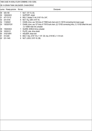 Ссылка Номер детали Кол-во Описание
1666 CASE IH AXIAL-FLOW COMBINE (1/93-12/94)
9E-14 GRAIN TANK UNLOADER, CHAIN DRIVE
48 425-108 1 NUT, 1/2"-13, G5,
50 1302435C2 1 SUPPORT, shield
51 477-73112 8 BOLT, Slotted Tr Hd, 5/16"-18 x 3/4",
52 231-5145 8 NUT, Flg, USR, 5/16"-18,
54 113200A1 1 CHAIN, drive, use 149 links of 1790D bulk chain and (1) 1301D connecting link lower auger
55 1303207C91 1 CHAIN, drive, use 127 links of 1791D bulk chain, (2) 1310D connecting links, (1) 1315D offset link and
(1) 1309D roller link unloader
58 1302434C2 1 GUARD, SHIELD drive unloader
59 183351C1 1 PLATE, side, drive shield
60 3102155R1 1 HOLDER, shear bolt
61 413-520 6 BOLT, Hex, 5/16"-18 x 1 1/4", G5, hex, 5/16 NC x 1-1/4 inch
62 231-1445 6 NUT, LOCK, 5/16"-18, GB,
 