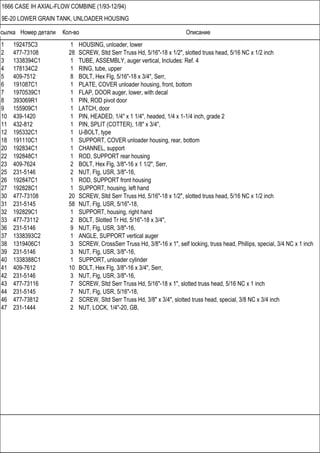 Ссылка Номер детали Кол-во Описание
1666 CASE IH AXIAL-FLOW COMBINE (1/93-12/94)
9E-20 LOWER GRAIN TANK, UNLOADER HOUSING
1 192475C3 1 HOUSING, unloader, lower
2 477-73108 28 SCREW, Sltd Serr Truss Hd, 5/16"-18 x 1/2", slotted truss head, 5/16 NC x 1/2 inch
3 1338394C1 1 TUBE, ASSEMBLY, auger vertical, Includes: Ref. 4
4 178134C2 1 RING, tube, upper
5 409-7512 8 BOLT, Hex Flg, 5/16"-18 x 3/4", Serr,
6 191087C1 1 PLATE, COVER unloader housing, front, bottom
7 1970539C1 1 FLAP, DOOR auger, lower, with decal
8 393069R1 1 PIN, ROD pivot door
9 155909C1 1 LATCH, door
10 439-1420 1 PIN, HEADED, 1/4" x 1 1/4", headed, 1/4 x 1-1/4 inch, grade 2
11 432-812 1 PIN, SPLIT (COTTER), 1/8" x 3/4",
12 195332C1 1 U-BOLT, type
18 191110C1 1 SUPPORT, COVER unloader housing, rear, bottom
20 192834C1 1 CHANNEL, support
22 192848C1 1 ROD, SUPPORT rear housing
23 409-7624 2 BOLT, Hex Flg, 3/8"-16 x 1 1/2", Serr,
25 231-5146 2 NUT, Flg, USR, 3/8"-16,
26 192847C1 1 ROD, SUPPORT front housing
27 192828C1 1 SUPPORT, housing, left hand
30 477-73108 20 SCREW, Sltd Serr Truss Hd, 5/16"-18 x 1/2", slotted truss head, 5/16 NC x 1/2 inch
31 231-5145 58 NUT, Flg, USR, 5/16"-18,
32 192829C1 1 SUPPORT, housing, right hand
33 477-73112 2 BOLT, Slotted Tr Hd, 5/16"-18 x 3/4",
36 231-5146 9 NUT, Flg, USR, 3/8"-16,
37 1338393C2 1 ANGLE, SUPPORT vertical auger
38 1319406C1 3 SCREW, CrossSerr Truss Hd, 3/8"-16 x 1", self locking, truss head, Phillips, special, 3/4 NC x 1 inch
39 231-5146 3 NUT, Flg, USR, 3/8"-16,
40 1338388C1 1 SUPPORT, unloader cylinder
41 409-7612 10 BOLT, Hex Flg, 3/8"-16 x 3/4", Serr,
42 231-5146 3 NUT, Flg, USR, 3/8"-16,
43 477-73116 7 SCREW, Sltd Serr Truss Hd, 5/16"-18 x 1", slotted truss head, 5/16 NC x 1 inch
44 231-5145 7 NUT, Flg, USR, 5/16"-18,
46 477-73812 2 SCREW, Sltd Serr Truss Hd, 3/8" x 3/4", slotted truss head, special, 3/8 NC x 3/4 inch
47 231-1444 2 NUT, LOCK, 1/4"-20, GB,
 
