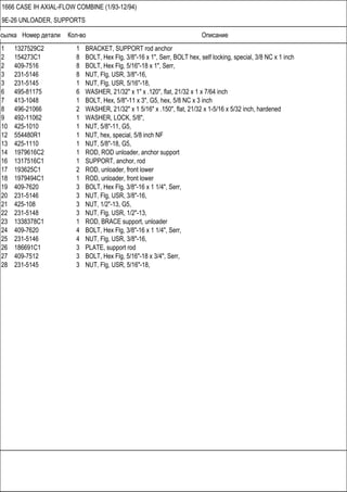 Ссылка Номер детали Кол-во Описание
1666 CASE IH AXIAL-FLOW COMBINE (1/93-12/94)
9E-26 UNLOADER, SUPPORTS
1 1327529C2 1 BRACKET, SUPPORT rod anchor
2 154273C1 8 BOLT, Hex Flg, 3/8"-16 x 1", Serr, BOLT hex, self locking, special, 3/8 NC x 1 inch
2 409-7516 8 BOLT, Hex Flg, 5/16"-18 x 1", Serr,
3 231-5146 8 NUT, Flg, USR, 3/8"-16,
3 231-5145 1 NUT, Flg, USR, 5/16"-18,
6 495-81175 6 WASHER, 21/32" x 1" x .120", flat, 21/32 x 1 x 7/64 inch
7 413-1048 1 BOLT, Hex, 5/8"-11 x 3", G5, hex, 5/8 NC x 3 inch
8 496-21066 2 WASHER, 21/32" x 1 5/16" x .150", flat, 21/32 x 1-5/16 x 5/32 inch, hardened
9 492-11062 1 WASHER, LOCK, 5/8",
10 425-1010 1 NUT, 5/8"-11, G5,
12 554480R1 1 NUT, hex, special, 5/8 inch NF
13 425-1110 1 NUT, 5/8"-18, G5,
14 1979616C2 1 ROD, ROD unloader, anchor support
16 1317516C1 1 SUPPORT, anchor, rod
17 193625C1 2 ROD, unloader, front lower
18 1979494C1 1 ROD, unloader, front lower
19 409-7620 3 BOLT, Hex Flg, 3/8"-16 x 1 1/4", Serr,
20 231-5146 3 NUT, Flg, USR, 3/8"-16,
21 425-108 3 NUT, 1/2"-13, G5,
22 231-5148 3 NUT, Flg, USR, 1/2"-13,
23 1338378C1 1 ROD, BRACE support, unloader
24 409-7620 4 BOLT, Hex Flg, 3/8"-16 x 1 1/4", Serr,
25 231-5146 4 NUT, Flg, USR, 3/8"-16,
26 186691C1 3 PLATE, support rod
27 409-7512 3 BOLT, Hex Flg, 5/16"-18 x 3/4", Serr,
28 231-5145 3 NUT, Flg, USR, 5/16"-18,
 