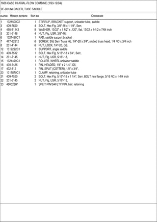 Ссылка Номер детали Кол-во Описание
1666 CASE IH AXIAL-FLOW COMBINE (1/93-12/94)
9E-30 UNLOADER, TUBE SADDLE
1 1321500C2 1 STIRRUP, BRACKET support, unloader tube, saddle
3 409-7620 4 BOLT, Hex Flg, 3/8"-16 x 1 1/4", Serr,
4 495-81143 8 WASHER, 13/32" x 1 1/2" x .120", flat, 13/32 x 1-1/2 x 7/64 inch
5 231-5146 4 NUT, Flg, USR, 3/8"-16,
6 1321498C1 1 PAD, saddle support bracket
7 477-82512 6 SCREW, Sltd Serr Truss Hd, 1/4"-20 x 3/4", slotted truss head, 1/4 NC x 3/4 inch
8 231-4144 6 NUT, LOCK, 1/4"-20, GB,
12 1319222C1 1 SUPPORT, angle saddle
13 409-7512 1 BOLT, Hex Flg, 5/16"-18 x 3/4", Serr,
14 231-5145 1 NUT, Flg, USR, 5/16"-18,
15 1321499C1 1 ROLLER, WHEEL unloader saddle
16 439-5436 1 PIN, HEADED, 1/4" x 2 1/4", G5,
17 432-812 1 PIN, SPLIT (COTTER), 1/8" x 3/4",
20 1317870C1 1 CLAMP, retaining, unloader tube
21 409-7520 2 BOLT, Hex Flg, 5/16"-18 x 1 1/4", Serr, BOLT hex flange, 5/16 NC x 1-1/4 inch
22 231-5145 2 NUT, Flg, USR, 5/16"-18,
23 480523R1 1 SPLIT PIN/SAFETY PIN, hair, retaining
 