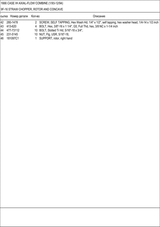 Ссылка Номер детали Кол-во Описание
1666 CASE IH AXIAL-FLOW COMBINE (1/93-12/94)
9F-16 STRAW CHOPPER, ROTOR AND CONCAVE
42 280-1478 2 SCREW, SELF TAPPING, Hex Wash Hd, 1/4" x 1/2", self tapping, hex washer head, 1/4-14 x 1/2 inch
43 413-620 4 BOLT, Hex, 3/8"-16 x 1 1/4", G5, Full Thd, hex, 3/8 NC x 1-1/4 inch
44 477-73112 10 BOLT, Slotted Tr Hd, 5/16"-18 x 3/4",
45 231-5145 10 NUT, Flg, USR, 5/16"-18,
46 181097C1 1 SUPPORT, rotor, right hand
 