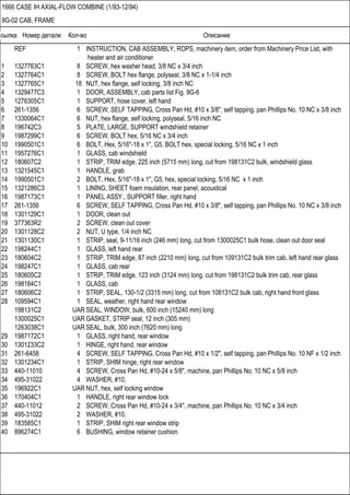 Ссылка Номер детали Кол-во Описание
1666 CASE IH AXIAL-FLOW COMBINE (1/93-12/94)
9G-02 CAB, FRAME
REF 1 INSTRUCTION, CAB ASSEMBLY, ROPS, machinery item, order from Machinery Price List, with
heater and air conditioner
1 1327763C1 8 SCREW, hex washer head, 3/8 NC x 3/4 inch
2 1327764C1 8 SCREW, BOLT hex flange, polyseal, 3/8 NC x 1-1/4 inch
3 1327765C1 18 NUT, hex flange, self locking, 3/8 inch NC
4 1329477C3 1 DOOR, ASSEMBLY, cab parts list Fig. 9G-6
5 1276305C1 1 SUPPORT, hose cover, left hand
6 261-1356 6 SCREW, SELF TAPPING, Cross Pan Hd, #10 x 3/8", self tapping, pan Phillips No. 10 NC x 3/8 inch
7 1330064C1 6 NUT, hex flange, self locking, polyseal, 5/16 inch NC
8 196742C3 5 PLATE, LARGE, SUPPORT windshield retainer
9 1987299C1 6 SCREW, BOLT hex, 5/16 NC x 3/4 inch
10 1990501C1 6 BOLT, Hex, 5/16"-18 x 1", G5, BOLT hex, special locking, 5/16 NC x 1 inch
11 1957276C1 1 GLASS, cab windshield
12 180607C2 1 STRIP, TRIM edge, 225 inch (5715 mm) long, cut from 198131C2 bulk, windshield glass
13 1321545C1 1 HANDLE, grab
14 1990501C1 2 BOLT, Hex, 5/16"-18 x 1", G5, hex, special locking, 5/16 NC x 1 inch
15 1321286C3 1 LINING, SHEET foam insulation, rear panel, acoustical
16 1987173C1 1 PANEL ASSY., SUPPORT filler, right hand
17 261-1356 6 SCREW, SELF TAPPING, Cross Pan Hd, #10 x 3/8", self tapping, pan Phillips No. 10 NC x 3/8 inch
18 1301129C1 1 DOOR, clean out
19 377363R2 2 SCREW, clean out cover
20 1301128C2 2 NUT, U type, 1/4 inch NC
21 1301130C1 1 STRIP, seal, 9-11/16 inch (246 mm) long, cut from 1300025C1 bulk hose, clean out door seal
22 198244C1 1 GLASS, left hand rear
23 180604C2 1 STRIP, TRIM edge, 87 inch (2210 mm) long, cut from 109131C2 bulk trim cab, left hand rear glass
24 198247C1 1 GLASS, cab rear
25 180605C2 1 STRIP, TRIM edge, 123 inch (3124 mm) long, cut from 198131C2 bulk trim cab, rear glass
26 198184C1 1 GLASS, cab
27 180606C2 1 STRIP, SEAL, 130-1/2 (3315 mm) long, cut from 108131C2 bulk cab, right hand front glass
28 109594C1 1 SEAL, weather, right hand rear window
198131C2 UAR SEAL, WINDOW, bulk, 600 inch (15240 mm) long
1300025C1 UAR GASKET, STRIP seal, 12 inch (305 mm)
1263038C1 UAR SEAL, bulk, 300 inch (7620 mm) long
29 1987172C1 1 GLASS, right hand, rear window
30 1301233C2 1 HINGE, right hand, rear window
31 261-6458 4 SCREW, SELF TAPPING, Cross Pan Hd, #10 x 1/2", self tapping, pan Phillips No. 10 NF x 1/2 inch
32 1301234C1 1 STRIP, SHIM hinge, right rear window
33 440-11010 4 SCREW, Cross Pan Hd, #10-24 x 5/8", machine, pan Phillips No. 10 NC x 5/8 inch
34 495-31022 4 WASHER, #10,
35 196922C1 UAR NUT, hex, self locking window
36 170404C1 1 HANDLE, right rear window lock
37 440-11012 2 SCREW, Cross Pan Hd, #10-24 x 3/4", machine, pan Phillips No. 10 NC x 3/4 inch
38 495-31022 2 WASHER, #10,
39 183585C1 1 STRIP, SHIM right rear window strip
40 896274C1 6 BUSHING, window retainer cushion
 