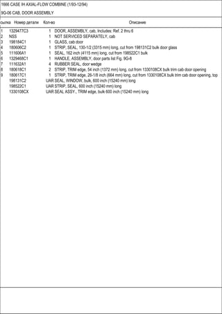 Ссылка Номер детали Кол-во Описание
1666 CASE IH AXIAL-FLOW COMBINE (1/93-12/94)
9G-06 CAB, DOOR ASSEMBLY
1 1329477C3 1 DOOR, ASSEMBLY, cab, Includes: Ref. 2 thru 6
2 NSS 1 NOT SERVICED SEPARATELY, cab
3 198184C1 1 GLASS, cab door
4 180606C2 1 STRIP, SEAL, 130-1/2 (3315 mm) long, cut from 198131C2 bulk door glass
5 111606A1 1 SEAL, 162 inch (4115 mm) long, cut from 198522C1 bulk
6 1329468C1 1 HANDLE, ASSEMBLY, door parts list Fig. 9G-8
7 111632A1 4 RUBBER SEAL, door wedge
8 180618C1 2 STRIP, TRIM edge, 54 inch (1372 mm) long, cut from 1330108CX bulk trim cab door opening
9 180617C1 1 STRIP, TRIM edge, 26-1/8 inch (664 mm) long, cut from 1330108CX bulk trim cab door opening, top
198131C2 UAR SEAL, WINDOW, bulk, 600 inch (15240 mm) long
198522C1 UAR STRIP, SEAL, 600 inch (15240 mm) long
1330108CX UAR SEAL ASSY., TRIM edge, bulk 600 inch (15240 mm) long
 