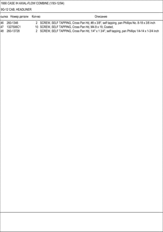 Ссылка Номер детали Кол-во Описание
1666 CASE IH AXIAL-FLOW COMBINE (1/93-12/94)
9G-12 CAB, HEADLINER
46 260-1346 2 SCREW, SELF TAPPING, Cross Pan Hd, #8 x 3/8", self tapping, pan Phillips No. 8-18 x 3/8 inch
47 1327506C1 10 SCREW, SELF TAPPING, Cross Pan Hd, M4.8 x 19, Coated,
48 260-13728 2 SCREW, SELF TAPPING, Cross Pan Hd, 1/4" x 1 3/4", self tapping, pan Phillips 1/4-14 x 1-3/4 inch
 