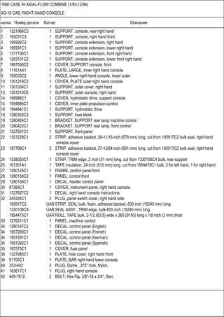 Ссылка Номер детали Кол-во Описание
1666 CASE IH AXIAL-FLOW COMBINE (1/93-12/94)
9G-16 CAB, RIGHT-HAND CONSOLE
1 1321966C3 1 SUPPORT, console, rear right hand
2 193031C3 1 SUPPORT, console, right hand front
3 195992C2 1 SUPPORT, console extension, right hand
4 195991C1 1 SUPPORT, console extension, lower right hand
5 1317106C1 1 SUPPORT, console extension, front right hand
6 1283101C2 1 SUPPORT, console extension, lower front right hand
7 1987556C2 1 COVER, SUPPORT console, front
8 111614A1 1 PLATE, LARGE, inner right hand console
9 193033C2 1 ANGLE, lower right hand console, lower outer
10 1301218C2 1 COVER, PLATE outer right hand console
11 1301334C1 1 SUPPORT, outer cover, right hand
13 1301210C6 1 SUPPORT, outer console, right hand
14 198988C1 1 COVER, hydrostatic drive, support console
15 1994886C1 1 COVER, inner plate propulsion control
16 1994841C1 1 SUPPORT, hydrostatic drive
18 1280162C3 1 SUPPORT, fuse block
19 1280424C1 1 BRACKET, SUPPORT rear lamp machine control
20 1280422C1 1 BRACKET, SUPPORT rear lamp, front control
21 1327501C1 1 SUPPORT, front panel
22 1301228C1 2 STRIP, adhesive backed, 26-11/16 inch (678 mm) long, cut from 195917C2 bulk seal, right hand
console cover
23 187788C1 2 STRIP, adhesive backed, 27-13/64 inch (691 mm) long, cut from 195917C2 bulk seal, right hand
console cover
24 1338050C1 1 STRIP, TRIM edge, 2 inch (51 mm) long, cut from 1330108CX bulk, rear support
25 101301A1 1 TAPE insulation, 24 inch (610 mm) long, cut from 1954475C1 bulk, 2 for left hand, 1 for right hand
27 1280125C1 1 FRAME, control panel front
28 1280158C2 1 PANEL, control front
29 1280159C1 1 DECAL, header control panel
30 87366C1 1 COVER, instrument panel, right hand console
31 1327827C2 1 DECAL, right hand console instructions
32 245334C1 3 PLUG, panel switch cover, right hand side
195917C2 UAR STRIP, SEAL bulk, foam, adhesive backed, 600 inch (15240 mm) long
1330108CX UAR SEAL ASSY., TRIM edge, bulk 600 inch (15240 mm) long
1954475C1 UAR ROLL, TAPE bulk, 2-1/2 (63.5) wide x 360 (9150) long x 1/8 inch (3 mm) thick
33 1276211C1 1 PANEL, machine control
34 1280167C2 1 DECAL, control panel (English)
34 1957290C1 1 DECAL, control panel (French)
34 1957291C1 1 DECAL, control panel (German)
34 1957292C1 1 DECAL, control panel (Spanish)
35 187573C1 1 COVER, fuse panel
38 1327985C1 1 PLATE, hole cover, right hand front
39 91705C1 1 PLATE, BAR right hand lower console
40 353-402 2 PLUG, Dome, .375" hole, Nylon,
41 183617C1 1 PLUG, right hand console
42 409-7612 2 BOLT, Hex Flg, 3/8"-16 x 3/4", Serr,
 