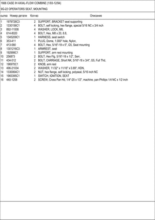 Ссылка Номер детали Кол-во Описание
1666 CASE IH AXIAL-FLOW COMBINE (1/93-12/94)
9G-22 OPERATORS SEAT, MOUNTING
1 1979726C3 2 SUPPORT, BRACKET seat supporting
2 1330156C1 4 BOLT, self locking, hex flange, special 5/16 NC x 3/4 inch
3 892-11008 4 WASHER, LOCK, M8,
4 614-8020 4 BOLT, Hex, M8 x 20, 8.8,
5 1345209C1 1 HARNESS, seat switch
6 353-411 1 PLUG, Dome, 1.000" hole, Nylon,
7 413-580 4 BOLT, Hex, 5/16"-18 x 5", G5, Seat mounting
8 1301216C3 1 ARMREST, seat
9 192999C1 1 SUPPORT, arm rest mounting
10 256873 2 BOLT, Hex Flg, 5/16"-18 x 1/2", Serr,
11 434-512 2 BOLT, CARRIAGE, Short NK, 5/16"-18 x 3/4", G5, Full Thd,
12 196970C1 2 KNOB, arm rest
13 496-21034 2 WASHER, 11/32" x 11/16" x 0.89", HDN,
14 1330064C1 2 NUT, hex flange, self locking, polyseal, 5/16 inch NC
15 1983395C1 1 SWITCH, IGNITION, SEAT
16 440-1258 2 SCREW, Cross Pan Hd, 1/4"-20 x 1/2", machine, pan Phillips 1/4 NC x 1/2 inch
 