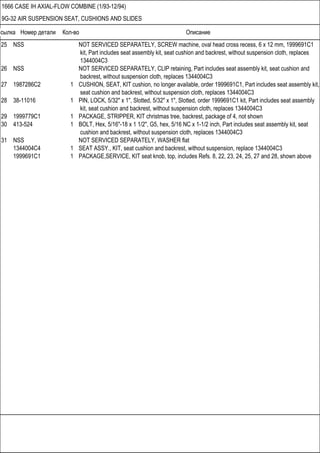 Ссылка Номер детали Кол-во Описание
1666 CASE IH AXIAL-FLOW COMBINE (1/93-12/94)
9G-32 AIR SUSPENSION SEAT, CUSHIONS AND SLIDES
25 NSS NOT SERVICED SEPARATELY, SCREW machine, oval head cross recess, 6 x 12 mm, 1999691C1
kit, Part includes seat assembly kit, seat cushion and backrest, without suspension cloth, replaces
1344004C3
26 NSS NOT SERVICED SEPARATELY, CLIP retaining, Part includes seat assembly kit, seat cushion and
backrest, without suspension cloth, replaces 1344004C3
27 1987286C2 1 CUSHION, SEAT, KIT cushion, no longer available, order 1999691C1, Part includes seat assembly kit,
seat cushion and backrest, without suspension cloth, replaces 1344004C3
28 38-11016 1 PIN, LOCK, 5/32" x 1", Slotted, 5/32" x 1", Slotted, order 1999691C1 kit, Part includes seat assembly
kit, seat cushion and backrest, without suspension cloth, replaces 1344004C3
29 1999779C1 1 PACKAGE, STRIPPER, KIT christmas tree, backrest, package of 4, not shown
30 413-524 1 BOLT, Hex, 5/16"-18 x 1 1/2", G5, hex, 5/16 NC x 1-1/2 inch, Part includes seat assembly kit, seat
cushion and backrest, without suspension cloth, replaces 1344004C3
31 NSS NOT SERVICED SEPARATELY, WASHER flat
1344004C4 1 SEAT ASSY., KIT, seat cushion and backrest, without suspension, replace 1344004C3
1999691C1 1 PACKAGE,SERVICE, KIT seat knob, top, includes Refs. 8, 22, 23, 24, 25, 27 and 28, shown above
 