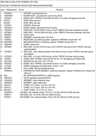 Ссылка Номер детали Кол-во Описание
1666 CASE IH AXIAL-FLOW COMBINE (1/93-12/94)
9G-36 CAB, EVAPORATOR HEATER CORE AND BLOWER MOUNTING
1 1276238C1 1 SUPPORT, mounting blower box
2 1255878C91 1 BLOWER ASSY., cab pressurizer, parts list Fig. 9G-38
5 104033C2 6 SCREW, SELF TAPPING, Cross Wash Hd, M4.8 x 19, Coated, self tapping, truss head
6 84123C1 1 STRIP, SEAL core front
7 84124C1 1 STRIP, SEAL core rear
8 135776C2 1 HOUSING, blower core
9 1250522C3 2 ELBOW, straight, special drain hose to housing
10 1276252C1 1 HOSE ASSY., 94 inch (2388 mm) long, cut from 198091C1 bulk hose condensate, left hand
11 1327566C1 1 HOSE ASSY., 134 inch (3404 mm) long, cut from 198091C1 bulk hose condensate, right hand
12 109239C2 2 VALVE, check
13 195806C1 2 GROMMET, condensate hose, 3/4 inch ID
14 143469C2 1 RESERVOIR, air conditioning system, replaced by 1990758C2 reservoir Ref. 14A
14A 1990758C2 1 RECEIVER-DRYER, air conditioning, replaces 143469C2 reservoir Ref. 14
15 1250439C1 1 CLAMP, receiver drier
16 1327504C1 2 SEAL ASSY., 50 inch (1270 mm) long, cut for 187874C1 bulk seal cut from 187874C1 bulk seal,
support headliner
17 1301250C1 2 SEAL ASSY., foam, adhesive backed 10 inch (254 mm) long, cut from 187874C1 bulk seal support
and headliner
18 1327503C1 4 SEAL ASSY., 6-1/2 inch (165 mm) long, cut from 187874C1 bulk seal, core to housing
20 143309C1 4 SCREW, SELF TAPPING, Cross Pan Hd, #10-16 x 1/2", self tapping, pan Phillips head
21 395-31022 4 WASHER, #10, flat, 7/32 x 1/2 x 1/16 inch
22 104033C2 12 SCREW, SELF TAPPING, Cross Wash Hd, M4.8 x 19, Coated, self tapping, truss head
23 111618C2 4 SCREW, self tapping, hex washer head, 1/4 NC x 1 inch
24 362126R1 3 CLIP, CLAMP, right hand condensate hose
1974632C3 1 EVAPORATOR, CORE ASSEMBLY, heater and evaporator, replaces 1974632C2 core, Includes: Ref.
28 thru 33
28 NSS NOT SERVICED SEPARATELY, CORE evaporator
29 1990756C1 1 VALVE, expansion, replaces 98370C3
30 1250463C2 1 GROMMET, rubber evaporator tubes
31 1250464C2 2 GROMMET, rubber heater tubes
32 238-5015 1 O-RING, -015, 70 Duro, .551" ID x .070" Thk,
33 238-5013 1 O-RING, -013, 70 Duro, .426" ID x .070" Thk,
34 306132C1 3 STRAP, CABLE, .30" x 14.5", tie, 14 inch
1974883CX UAR SEAL, bulk, adhesive backed, 1/2 (13) x 1-1/2 (38) x 600 inch (15240 mm) long
198091C1 UAR HOSE, bulk, 1/2 (13) ID x 600 inch (15240 mm) long
187874C1 UAR GASKET, bulk, adhesive backed, 1/8 (3) x 3/8 (10) x 600 inch (15240 mm) long
 