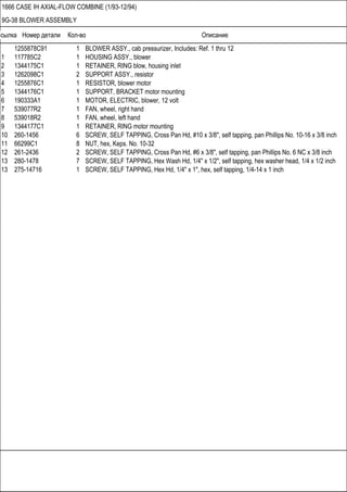 Ссылка Номер детали Кол-во Описание
1666 CASE IH AXIAL-FLOW COMBINE (1/93-12/94)
9G-38 BLOWER ASSEMBLY
1255878C91 1 BLOWER ASSY., cab pressurizer, Includes: Ref. 1 thru 12
1 117785C2 1 HOUSING ASSY., blower
2 1344175C1 1 RETAINER, RING blow, housing inlet
3 1262098C1 2 SUPPORT ASSY., resistor
4 1255876C1 1 RESISTOR, blower motor
5 1344176C1 1 SUPPORT, BRACKET motor mounting
6 190333A1 1 MOTOR, ELECTRIC, blower, 12 volt
7 539077R2 1 FAN, wheel, right hand
8 539018R2 1 FAN, wheel, left hand
9 1344177C1 1 RETAINER, RING motor mounting
10 260-1456 6 SCREW, SELF TAPPING, Cross Pan Hd, #10 x 3/8", self tapping, pan Phillips No. 10-16 x 3/8 inch
11 66299C1 8 NUT, hex, Keps. No. 10-32
12 261-2436 2 SCREW, SELF TAPPING, Cross Pan Hd, #6 x 3/8", self tapping, pan Phillips No. 6 NC x 3/8 inch
13 280-1478 7 SCREW, SELF TAPPING, Hex Wash Hd, 1/4" x 1/2", self tapping, hex washer head, 1/4 x 1/2 inch
13 275-14716 1 SCREW, SELF TAPPING, Hex Hd, 1/4" x 1", hex, self tapping, 1/4-14 x 1 inch
 