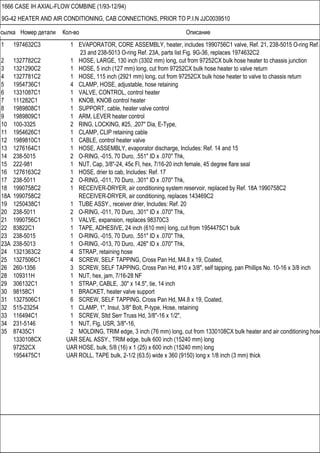 Ссылка Номер детали Кол-во Описание
1666 CASE IH AXIAL-FLOW COMBINE (1/93-12/94)
9G-42 HEATER AND AIR CONDITIONING, CAB CONNECTIONS, PRIOR TO P.I.N JJC0039510
1 1974632C3 1 EVAPORATOR, CORE ASSEMBLY, heater, includes 1990756C1 valve, Ref. 21, 238-5015 O-ring Ref.
23 and 238-5013 O-ring Ref. 23A, parts list Fig. 9G-36, replaces 1974632C2
2 1327782C2 1 HOSE, LARGE, 130 inch (3302 mm) long, cut from 97252CX bulk hose heater to chassis junction
3 1321290C2 1 HOSE, 5 inch (127 mm) long, cut from 97252CX bulk hose heater to valve return
4 1327781C2 1 HOSE, 115 inch (2921 mm) long, cut from 97252CX bulk hose heater to valve to chassis return
5 1954736C1 4 CLAMP, HOSE, adjustable, hose retaining
6 1331087C1 1 VALVE, CONTROL, control heater
7 111282C1 1 KNOB, KNOB control heater
8 1989808C1 1 SUPPORT, cable, heater valve control
9 1989809C1 1 ARM, LEVER heater control
10 100-3325 2 RING, LOCKING, #25, .207" Dia, E-Type,
11 1954626C1 1 CLAMP, CLIP retaining cable
12 1989810C1 1 CABLE, control heater valve
13 1276164C1 1 HOSE, ASSEMBLY, evaporator discharge, Includes: Ref. 14 and 15
14 238-5015 2 O-RING, -015, 70 Duro, .551" ID x .070" Thk,
15 222-981 1 NUT, Cap, 3/8"-24, 45є Fl, hex, 7/16-20 inch female, 45 degree flare seal
16 1276163C2 1 HOSE, drier to cab, Includes: Ref. 17
17 238-5011 2 O-RING, -011, 70 Duro, .301" ID x .070" Thk,
18 1990758C2 1 RECEIVER-DRYER, air conditioning system reservoir, replaced by Ref. 18A 1990758C2
18A 1990758C2 RECEIVER-DRYER, air conditioning, replaces 143469C2
19 1250438C1 1 TUBE ASSY., receiver drier, Includes: Ref. 20
20 238-5011 2 O-RING, -011, 70 Duro, .301" ID x .070" Thk,
21 1990756C1 1 VALVE, expansion, replaces 98370C3
22 83822C1 1 TAPE, ADHESIVE, 24 inch (610 mm) long, cut from 1954475C1 bulk
23 238-5015 1 O-RING, -015, 70 Duro, .551" ID x .070" Thk,
23A 238-5013 1 O-RING, -013, 70 Duro, .426" ID x .070" Thk,
24 1321363C2 4 STRAP, retaining hose
25 1327506C1 4 SCREW, SELF TAPPING, Cross Pan Hd, M4.8 x 19, Coated,
26 260-1356 3 SCREW, SELF TAPPING, Cross Pan Hd, #10 x 3/8", self tapping, pan Phillips No. 10-16 x 3/8 inch
28 109311H 1 NUT, hex, jam, 7/16-28 NF
29 306132C1 1 STRAP, CABLE, .30" x 14.5", tie, 14 inch
30 98158C1 1 BRACKET, heater valve support
31 1327506C1 6 SCREW, SELF TAPPING, Cross Pan Hd, M4.8 x 19, Coated,
32 515-23254 1 CLAMP, 1", Insul, 3/8" Bolt, P-type, Hose, retaining
33 116494C1 1 SCREW, Sltd Serr Truss Hd, 3/8"-16 x 1/2",
34 231-5146 1 NUT, Flg, USR, 3/8"-16,
35 87435C1 2 MOLDING, TRIM edge, 3 inch (76 mm) long, cut from 1330108CX bulk heater and air conditioning hose
1330108CX UAR SEAL ASSY., TRIM edge, bulk 600 inch (15240 mm) long
97252CX UAR HOSE, bulk, 5/8 (16) x 1 (25) x 600 inch (15240 mm) long
1954475C1 UAR ROLL, TAPE bulk, 2-1/2 (63.5) wide x 360 (9150) long x 1/8 inch (3 mm) thick
 