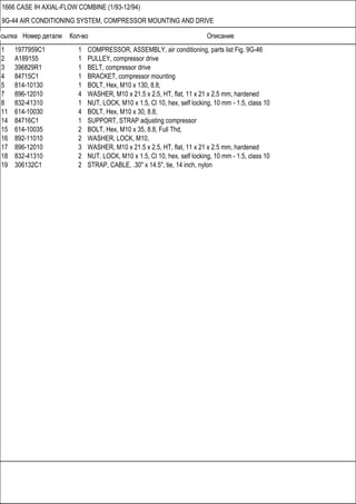 Ссылка Номер детали Кол-во Описание
1666 CASE IH AXIAL-FLOW COMBINE (1/93-12/94)
9G-44 AIR CONDITIONING SYSTEM, COMPRESSOR MOUNTING AND DRIVE
1 1977959C1 1 COMPRESSOR, ASSEMBLY, air conditioning, parts list Fig. 9G-46
2 A189155 1 PULLEY, compressor drive
3 396829R1 1 BELT, compressor drive
4 84715C1 1 BRACKET, compressor mounting
5 814-10130 1 BOLT, Hex, M10 x 130, 8.8,
7 896-12010 4 WASHER, M10 x 21.5 x 2.5, HT, flat, 11 x 21 x 2.5 mm, hardened
8 832-41310 1 NUT, LOCK, M10 x 1.5, Cl 10, hex, self locking, 10 mm - 1.5, class 10
11 614-10030 4 BOLT, Hex, M10 x 30, 8.8,
14 84716C1 1 SUPPORT, STRAP adjusting compressor
15 614-10035 2 BOLT, Hex, M10 x 35, 8.8, Full Thd,
16 892-11010 2 WASHER, LOCK, M10,
17 896-12010 3 WASHER, M10 x 21.5 x 2.5, HT, flat, 11 x 21 x 2.5 mm, hardened
18 832-41310 2 NUT, LOCK, M10 x 1.5, Cl 10, hex, self locking, 10 mm - 1.5, class 10
19 306132C1 2 STRAP, CABLE, .30" x 14.5", tie, 14 inch, nylon
 
