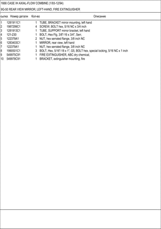 Ссылка Номер детали Кол-во Описание
1666 CASE IH AXIAL-FLOW COMBINE (1/93-12/94)
9G-50 REAR VIEW MIRROR, LEFT-HAND, FIRE EXTINGUISHER
1 1281911C1 1 TUBE, BRACKET mirror mounting, left hand
2 1987299C1 4 SCREW, BOLT hex, 5/16 NC x 3/4 inch
3 1281913C1 1 TUBE, SUPPORT mirror bracket, left hand
4 121-230 1 BOLT, Hex Flg, 3/8"-16 x 3/4", Serr,
5 122379A1 2 NUT, hex serrated flange, 3/8 inch NC
6 1283403C1 1 MIRROR, rear view, left hand
7 122379A1 1 NUT, hex serrated flange, 3/8 inch NC
8 1990501C1 3 BOLT, Hex, 5/16"-18 x 1", G5, BOLT hex, special locking, 5/16 NC x 1 inch
9 549975C91 1 FIRE EXTINGUISHER, ABC dry chemical,
10 549978C91 1 BRACKET, extinguisher mounting, fire
 