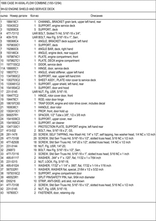Ссылка Номер детали Кол-во Описание
1666 CASE IH AXIAL-FLOW COMBINE (1/93-12/94)
9H-02 ENGINE SHIELD AND SERVICE DECK
1 188419C1 1 CHANNEL, BRACKET grain tank, upper left hand, rear
2 193435C2 1 SUPPORT, engine service deck
3 192959C6 5 SUPPORT, deck
4 477-73112 UAR BOLT, Slotted Tr Hd, 5/16"-18 x 3/4",
4 409-7516 UAR BOLT, Hex Flg, 5/16"-18 x 1", Serr,
5 188368C4 1 ANGLE, BRACKET deck support, left hand
6 1979830C1 1 SUPPORT, deck
7 192960C6 1 ANGLE BAR, deck, right hand
8 193146C4 1 ANGLE, engine deck, rear support
9 1979874C1 1 PLATE, engine compartment, front
10 1979827C1 1 PLATE, DECK engine compartment
11 1977155C2 1 DOOR, service deck
11A 186695C1 1 HINGE, door, service deck
12 188377C1 1 ANGLE, shield stiffener, upper left hand
13 1347060C2 1 SUPPORT, rear, upper left hand trim
14 1302703C2 1 SHEET ASSY., PLATE rotor cover to service deck
15 1330481C2 1 SUPPORT, upper shield, left hand, rear
16 1541854C2 1 SUPPORT, door and hood
17 231-5145 UAR NUT, Flg, USR, 5/16"-18,
18 194477C2 1 HINGE, rotor cover door, front
19 194478C1 1 ROD, rotor door hinge
20 186197C93 1 TRAP DOOR, engine and rotor drive cover, includes decal
21 160638C1 1 HANDLE, door rotor
22 1302413C1 1 PROP, front, door hold up
23 568257R1 1 SPACER, 1/2" Tube x 3/8", 1/2 x 3/8 inch
24 1541839C3 1 SUPPORT, upper cover, rear
25 1541955C2 1 SUPPORT, air cleaner
26 1347130C1 1 PROTECTION PLATE, SUPPORT engine, left hand rear
27 413-532 2 BOLT, Hex, 5/16"-18 x 2", G5,
28 281-1478 20 SCREW, SELF TAPPING, Hex Wash Hd, 1/4" x 1/2", self tapping, hex washer head, 1/4 NC x 1/2 inch
29 477-73108 29 SCREW, Sltd Serr Truss Hd, 5/16"-18 x 1/2", slotted truss head, 5/16 NC x 1/2 inch
30 477-82508 18 SCREW, Sltd Serr Truss Hd, 1/4"-20 x 1/2", slotted truss head, 1/4 NC x 1/2 inch
31 231-5144 18 NUT, Flg, USR, 1/4"-20,
32 256873 19 BOLT, Hex Flg, 5/16"-18 x 1/2", Serr,
33 477-73116 3 SCREW, Sltd Serr Truss Hd, 5/16"-18 x 1", slotted truss head, 5/16 NC x 1 inch
34 495-81117 2 WASHER, .344" x 1" x .120", flat, 11/32 x 1 x 7/64 inch
35 231-5315 2 NUT, LOCK, Flg, 5/16"-18,
36 495-81024 1 WASHER, 17/32" x 1 1/4" x .060", flat, 17/32 x 1-1/4 x 1/16 inch
37 567532R1 1 WASHER, WASHER flat, special, 21/64 x 1/2 x 5/32 inch
38 1979316C2 1 SUPPORT, engine compartment door
39 480523R1 1 SPLIT PIN/SAFETY PIN, hair, 9/64 inch diameter
40 D55216 10 STRIP, ANTI-SKID, anti skid, not shown
41 477-73108 2 SCREW, Sltd Serr Truss Hd, 5/16"-18 x 1/2", slotted truss head, 5/16 NC x 1/2 inch
42 231-5145 2 NUT, Flg, USR, 5/16"-18,
43 167800C1 2 FASTENER, door, retaining clip
 