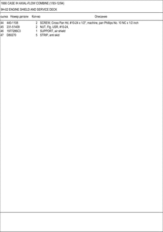 Ссылка Номер детали Кол-во Описание
1666 CASE IH AXIAL-FLOW COMBINE (1/93-12/94)
9H-02 ENGINE SHIELD AND SERVICE DECK
44 440-1108 2 SCREW, Cross Pan Hd, #10-24 x 1/2", machine, pan Phillips No. 10 NC x 1/2 inch
45 231-51409 2 NUT, Flg, USR, #10-24,
46 1977286C3 1 SUPPORT, air shield
47 D80270 5 STRIP, anti skid
 