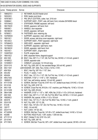 Ссылка Номер детали Кол-во Описание
1666 CASE IH AXIAL-FLOW COMBINE (1/93-12/94)
9H-06 SEPARATOR DOORS, SIDES AND SUPPORTS
1 1989327C1 2 RETAINER, BLOCK feeder pivot
2 192533C2 2 ROD, feeder pivot block
3 1978738C1 2 PIN, SPLIT (COTTER), cotter, hair, 3/16 inch
4 120868A1 1 SUPPORT ASSY., POST, side, left hand, front, includes ZA740950 decal
5 1970184C2 1 STIFFENER, FRAME separator, left hand
6 186178C91 1 DOOR, separaror, left hand, front
7 160638C1 3 HANDLE, door separator
8 186188C91 1 DOOR, separator, left hand
9 167800C1 14 FASTENER, door, retaining clip
10 1327695C8 1 SUPPORT, separator, main, left hand
11 188315C1 1 DOOR, access, belt drive cover separator, right hand
12 185125C3 1 SUPPORT ASSY., POST separator, right hand
13 1970464C3 1 SIDE ASSY., separator, right hand
14 1317554C5 1 SUPPORT, separator, right hand, main
15 186199C91 1 DOOR, separator, right hand, front
16 195316C1 1 SUPPORT ASSY., engine deck
17 1324970C2 1 PLATE, engine deck
21 196315C2 2 BAR, separator frame, diagonal support
22 426-1020 26 BOLT, Hex, 5/8"-11 x 1 1/4", G8, Full Thd, hex, 5/8 NC x 1-1/4 inch, grade 8
23 181085C2 2 DOOR, separator side
24 1319395C1 1 CONDUIT, convoluted, 12-1/8 inch long
25 232-51310 34 NUT, Flg, USR, 5/8"-12, hex serrated flange, 5/8 inch NC, grade 8
26 495-11041 UAR WASHER, 3/8", SAE, Flat, (13/32 x 13/16 x 1/16")
27 409-7624 1 BOLT, Hex Flg, 3/8"-16 x 1 1/2", Serr,
28 353-252 1 PLUG, 1", button, 1 inch
29 426-824 5 BOLT, Hex, 1/2"-13 x 1 1/2", G8, Full Thd, hex, 1/2 NC x 1-1/2 inch, grade 8
30 496-21053 5 WASHER, 17/32" x 1 1/16" x .134", Hardened
31 186852C1 5 NUT, hex, self locking, special, 1/2 inch NC, grade 8
32 477-73108 6 SCREW, Sltd Serr Truss Hd, 5/16"-18 x 1/2", slotted truss head, 5/16 NC x 1/2 inch
33 231-5145 16 NUT, Flg, USR, 5/16"-18,
34 440-1108 14 SCREW, Cross Pan Hd, #10-24 x 1/2", machine, pan Phillips No. 10 NC x 1/2 inch
35 231-51409 14 NUT, Flg, USR, #10-24,
36 396-41066 4 WASHER, 21/32" x 1 1/2" x .188", HDN, flat, 21/32 x 1-1/2 x 3/16 inch, hardened
37 426-1024 8 BOLT, Hex, 5/8"-11 x 1 1/2", G8, Full Thd, BOLT hex, 5/8 NC x 1-1/2 inch, grade 8
38 169256C2 12 WASHER, flat, special, 41/64 x 1-1/2 x 1/8 inch
39 426-816 13 BOLT, Hex, 1/2"-13 x 1", G8, Full Thd, BOLT hex, 1/2 NC x 1 inch, grade 8
40 232-5138 13 NUT, Flg, USR, 1/2"-13, G8,
41 413-48 1 BOLT, Hex, 1/4"-20 x 1/2", G5, Full Thd, hex, 1/4 NC x 1/2 inch
42 126177 1 DISC, 1/4 inch NC
43 232-4114 1 NUT, LOCK, 1/4"-20, GC,
44 477-82508 1 SCREW, Sltd Serr Truss Hd, 1/4"-20 x 1/2", slotted truss head, 1/4 NC x 1/2 inch
45 432366 1 BUTTON, HOLE PLUG, 1 3/8", button, 1-3/8 inch dia.
46 477-73112 10 BOLT, Slotted Tr Hd, 5/16"-18 x 3/4",
47 231-5146 16 NUT, Flg, USR, 3/8"-16,
49 477-73812 4 SCREW, Sltd Serr Truss Hd, 3/8" x 3/4", slotted truss head, special, 3/8 NC x 3/4 inch
 