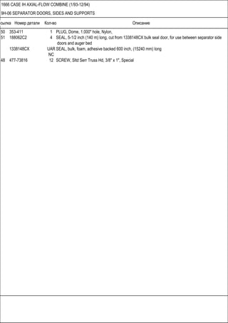 Ссылка Номер детали Кол-во Описание
1666 CASE IH AXIAL-FLOW COMBINE (1/93-12/94)
9H-06 SEPARATOR DOORS, SIDES AND SUPPORTS
50 353-411 1 PLUG, Dome, 1.000" hole, Nylon,
51 188062C2 4 SEAL, 5-1/2 inch (140 m) long, cut from 1338148CX bulk seal door, for use between separator side
doors and auger bed
1338148CX UAR SEAL, bulk, foam, adhesive backed 600 inch, (15240 mm) long
NC
48 477-73816 12 SCREW, Sltd Serr Truss Hd, 3/8" x 1", Special
 