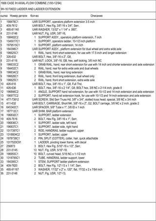 Ссылка Номер детали Кол-во Описание
1666 CASE IH AXIAL-FLOW COMBINE (1/93-12/94)
9H-16 FIXED LADDER AND LADDER EXTENSION
1 198478C1 UAR SUPPORT, operators platform extension 3.5 inch
2 409-7612 UAR BOLT, Hex Flg, 3/8"-16 x 3/4", Serr,
3 495-81140 UAR WASHER, 13/32" x 1 1/4" x .060",
4 231-5146 UAR NUT, Flg, USR, 3/8"-16,
5 198482C2 1 SUPPORT ASSY., operators platform extension, 7 inch
5 1345017C1 1 SUPPORT, operators ladder, 10-1/2 inch platform
5 1979515C1 1 SUPPORT, platform extension, 14 inch
5 184398C1 UAR SUPPORT ASSY., platform extension for dual wheel and extra wide axle
6 196625C1 1 RAIL, hand, front short extension, for use with 17.5 inch and longer extension
7 326-632 UAR BOLT, Hex, 3/8"-16 x 2", G8,
8 231-4116 UAR NUT, LOCK, 3/8"-16, GB, hex, self locking, 3/8 inch NC
9 196633C2 1 GRAB RAIL, hand, rear short extension for use with 14 inch and shorter extension and axle extension
9 184452C1 2 RAIL, hand, rear for extra wide axle and dual wheels
9 196634C2 1 GRAB RAIL, hand, rear long extension
9 196626C1 2 RAIL, hand, front long extension, dual wheel only
9 196625C1 2 RAIL, hand, front short extension, extra wide axle
10 426-616 UAR BOLT, Hex, 3/8"-16 x 1", G8, Full Thd,
11 426-636 1 BOLT, Hex, 3/8"-16 x 2 1/4", G8, BOLT hex, 3/8 NC x 2-1/4 inch, grade 8
12 196846C2 1 ANGLE, SUPPORT hand rail extension, for use with 10-1/2 and 14 inch extension and axle extension
13 196977C2 2 SUPPORT, hand rail extension hook, for use with 10-1/2 and 14 inch extension and axle extension
14 477-73812 UAR SCREW, Sltd Serr Truss Hd, 3/8" x 3/4", slotted truss head, special, 3/8 NC x 3/4 inch
15 411-632 UAR BOLT, CARRIAGE, Short NK, 3/8"-16 x 2", G2, BOLT carriage, 3/8 NC x 2 inch, grade 2
16 645342C1 UAR SPACER, 5/8" Tube x 1", 3/8 ID x 1 inch
17 187712C1 UAR SHIM, BAR platform extension
18 196832C1 1 SUPPORT, ladder extension
19 409-7616 2 BOLT, Hex Flg, 3/8"-16 x 1", Serr,
20 196836C1 1 SUPPORT, ladder side, left hand
21 196837C1 1 SUPPORT, ladder side, right hand
22 1317397C1 2 ROD, HANDRAIL ladder support, upper
23 1318804C2 1 SUPPORT, ladder, upper
24 1978738C1 2 PIN, SPLIT (COTTER), cotter, hair, quick attachable
25 1317520C91 1 LADDER, pivoting lower frame, with decal
27 256873 3 BOLT, Hex Flg, 5/16"-18 x 1/2", Serr,
28 231-5145 13 NUT, Flg, USR, 5/16"-18,
29 196955C1 10 BOLT, curved head, 5/16 NC x 1-1/2 inch
30 1318785C1 2 TUBE, HANDRAIL ladder support, lower
33 184395C1 1 STEM, SUPPORT ladder platform extension
34 409-7820 2 BOLT, Hex Flg, 1/2"-13 x 1 1/4", Serr,
35 495-91167 3 WASHER, 17/32" x 2" x .120", flat, 17/32 x 2 x 7/64 inch
36 231-5148 2 NUT, Flg, USR, 1/2"-13,
 