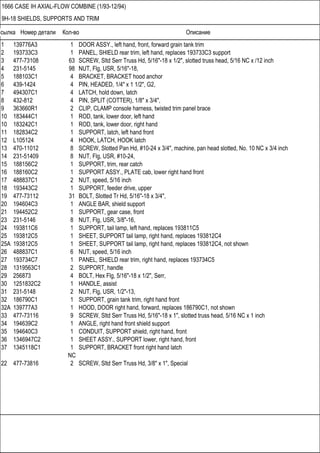 Ссылка Номер детали Кол-во Описание
1666 CASE IH AXIAL-FLOW COMBINE (1/93-12/94)
9H-18 SHIELDS, SUPPORTS AND TRIM
1 139776A3 1 DOOR ASSY., left hand, front, forward grain tank trim
2 193733C3 1 PANEL, SHIELD rear trim, left hand, replaces 193733C3 support
3 477-73108 63 SCREW, Sltd Serr Truss Hd, 5/16"-18 x 1/2", slotted truss head, 5/16 NC x /12 inch
4 231-5145 98 NUT, Flg, USR, 5/16"-18,
5 188103C1 4 BRACKET, BRACKET hood anchor
6 439-1424 4 PIN, HEADED, 1/4" x 1 1/2", G2,
7 494307C1 4 LATCH, hold down, latch
8 432-812 4 PIN, SPLIT (COTTER), 1/8" x 3/4",
9 363660R1 2 CLIP, CLAMP console harness, twisted trim panel brace
10 183444C1 1 ROD, tank, lower door, left hand
10 183242C1 1 ROD, tank, lower door, right hand
11 182834C2 1 SUPPORT, latch, left hand front
12 L105124 4 HOOK, LATCH, HOOK latch
13 470-11012 8 SCREW, Slotted Pan Hd, #10-24 x 3/4", machine, pan head slotted, No. 10 NC x 3/4 inch
14 231-51409 8 NUT, Flg, USR, #10-24,
15 188156C2 1 SUPPORT, trim, rear catch
16 188160C2 1 SUPPORT ASSY., PLATE cab, lower right hand front
17 488837C1 2 NUT, speed, 5/16 inch
18 193443C2 1 SUPPORT, feeder drive, upper
19 477-73112 31 BOLT, Slotted Tr Hd, 5/16"-18 x 3/4",
20 194604C3 1 ANGLE BAR, shield support
21 194452C2 1 SUPPORT, gear case, front
23 231-5146 8 NUT, Flg, USR, 3/8"-16,
24 193811C6 1 SUPPORT, tail lamp, left hand, replaces 193811C5
25 193812C5 1 SHEET, SUPPORT tail lamp, right hand, replaces 193812C4
25A 193812C5 1 SHEET, SUPPORT tail lamp, right hand, replaces 193812C4, not shown
26 488837C1 6 NUT, speed, 5/16 inch
27 193734C7 1 PANEL, SHIELD rear trim, right hand, replaces 193734C5
28 1319563C1 2 SUPPORT, handle
29 256873 4 BOLT, Hex Flg, 5/16"-18 x 1/2", Serr,
30 1251832C2 1 HANDLE, assist
31 231-5148 2 NUT, Flg, USR, 1/2"-13,
32 186790C1 1 SUPPORT, grain tank trim, right hand front
32A 139777A3 1 HOOD, DOOR right hand, forward, replaces 186790C1, not shown
33 477-73116 9 SCREW, Sltd Serr Truss Hd, 5/16"-18 x 1", slotted truss head, 5/16 NC x 1 inch
34 194639C2 1 ANGLE, right hand front shield support
35 194640C3 1 CONDUIT, SUPPORT shield, right hand, front
36 1346947C2 1 SHEET ASSY., SUPPORT lower, right hand, front
37 1345118C1 1 SUPPORT, BRACKET front right hand latch
NC
22 477-73816 2 SCREW, Sltd Serr Truss Hd, 3/8" x 1", Special
 