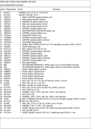 Ссылка Номер детали Кол-во Описание
1666 CASE IH AXIAL-FLOW COMBINE (1/93-12/94)
9H-22 OPERATORS PLATFORM
1 413-816 UAR BOLT, Hex, 1/2"-13 x 1", G5, Full Thd,
2 231-5148 UAR NUT, Flg, USR, 1/2"-13,
3 193021C7 1 ANGLE, SUPPORT operators platform, front
4 187645C2 1 ROD, operators platform extension
5 196591C1 4 WASHER, flat, special isolation mount
6 195715C1 2 BAR, rear mounting channel, 1/2 inch
6 193428C1 2 BAR, rear mounting channel, 5/8 inch
7 193022C3 1 SUPPORT, operators platform, rear
8 196950C2 2 MOUNTING PARTS, INSULATOR vibration, rear
9 195507C6 2 SUPPORT, operators platform, side
10 117722C4 2 INSULATOR, vibration, front
11 1327564C2 1 SUPPORT, operators platform, front
12 195520C3 1 SUPPORT, operators platform, left hand
13 1321937C4 1 PLATFORM, operators plate
14 276-1478 4 SCREW, SELF TAPPING, Hex Hd, 1/4" x 1/2", self tapping, hex head, 1/4 NC x 1/2 inch
15 193029C2 1 PLATE, brake access, rear
16 477-73112 11 BOLT, Slotted Tr Hd, 5/16"-18 x 3/4",
18 195518C8 1 SUPPORT, operators platform, right hand
19 195519C6 1 SUPPORT, operators platform
20 195521C4 1 SUPPORT, operators platform, center
21 195557C7 1 SUPPORT, operators platform, left center
22 195516C4 1 SUPPORT, operators platform, rear
23 196592C3 2 BAR, platform spacer
25 NSS NOT SERVICED SEPARATELY, STRIP support, 2 inch, cut from 87281C1 bulk seal
26 NSS NOT SERVICED SEPARATELY, STRIP support, 26 inch, cut from 87281C1 bulk seal
27 183680C1 1 ANGLE, stiffener platform, left hand
28 183668C2 1 PLATE, platform, right hand front
29 183669C2 1 PLATE, platform, left hand front
30 183678C1 1 PLATE, platform, right hand rear
31 183679C1 1 PLATE, platform, left hand rear
32 413-820 4 BOLT, Hex, 1/2"-13 x 1 1/4", G5, Full Thd, hex, 1/2 NC x 1-1/4 inch
33 413-836 4 BOLT, Hex, 1/2"-13 x 2 1/4", G5,
87281C1 UAR SEAL, bulk 600 inch (15240 mm) long
34 413-1276 4 BOLT, Hex, 3/4"-10 x 4 3/4", G5, BOLT hex, 3/4 NC x 4-3/4 inch
35 232-41112 4 NUT, LOCK, 3/4"-10, GC,
36 495-81085 4 WASHER, 1 5/32" x 1 5/8" x .060", flat, 1-5/32 x 1-5/8 x 3/64 inch
37 425-1012 4 NUT, 3/4"-10, G5,
38 495-81085 4 WASHER, 1 5/32" x 1 5/8" x .060", flat, 1-5/32 x 1-5/8 x 3/64 inch
39 434-58 20 BOLT, CARRIAGE, Short NK, 5/16"-18 x 1/2", G5, Full Thd, BOLT carriage, 5/16 NC x 1/2 inch
40 231-5145 UAR NUT, Flg, USR, 5/16"-18,
41 413-848 4 BOLT, Hex, 1/2"-13 x 3", G5, hex, 1/2 NC x 3 inch, not used
42 496-21053 4 WASHER, 17/32" x 1 1/16" x .134", Hardened
44 477-73812 2 SCREW, Sltd Serr Truss Hd, 3/8" x 3/4", slotted truss head, special, 3/8 NC x 3/4 inch
46 231-5146 7 NUT, Flg, USR, 3/8"-16,
47 477-73116 1 SCREW, Sltd Serr Truss Hd, 5/16"-18 x 1", slotted truss head, 5/16 NC x 1 inch
 