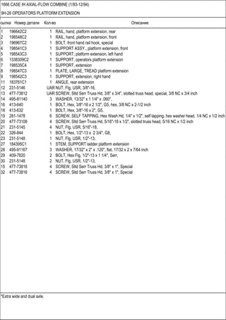 Ссылка Номер детали Кол-во Описание
*Extra wide and dual axle.
1666 CASE IH AXIAL-FLOW COMBINE (1/93-12/94)
9H-26 OPERATORS PLATFORM EXTENSION
1 196642C2 1 RAIL, hand, platform extension, rear
2 198548C2 1 RAIL, hand, platform extension, front
3 196967C2 1 BOLT, front hand rail hook, special
4 198541C3 1 SUPPORT ASSY., platform extension, front
5 198543C3 1 SUPPORT, platform extension, left hand
6 1338309C2 1 SUPPORT, operators platform extension
7 198535C4 1 SUPPORT, extension
8 198547C3 1 PLATE, LARGE, TREAD platform extension
9 198542C3 1 SUPPORT, extension, right hand
11 183761C1 1 ANGLE, rear extension
12 231-5146 UAR NUT, Flg, USR, 3/8"-16,
13 477-73812 UAR SCREW, Sltd Serr Truss Hd, 3/8" x 3/4", slotted truss head, special, 3/8 NC x 3/4 inch
14 495-81140 3 WASHER, 13/32" x 1 1/4" x .060",
16 413-640 1 BOLT, Hex, 3/8"-16 x 2 1/2", G5, hex, 3/8 NC x 2-1/2 inch
18 413-632 1 BOLT, Hex, 3/8"-16 x 2", G5,
19 281-1478 6 SCREW, SELF TAPPING, Hex Wash Hd, 1/4" x 1/2", self tapping, hex washer head, 1/4 NC x 1/2 inch
20 477-73108 4 SCREW, Sltd Serr Truss Hd, 5/16"-18 x 1/2", slotted truss head, 5/16 NC x 1/2 inch
21 231-5145 4 NUT, Flg, USR, 5/16"-18,
22 326-844 1 BOLT, Hex, 1/2"-13 x 2 3/4", G8,
23 231-5148 1 NUT, Flg, USR, 1/2"-13,
27 184395C1 1 STEM, SUPPORT ladder platform extension
28 495-91167 3 WASHER, 17/32" x 2" x .120", flat, 17/32 x 2 x 7/64 inch
29 409-7820 2 BOLT, Hex Flg, 1/2"-13 x 1 1/4", Serr,
30 231-5148 2 NUT, Flg, USR, 1/2"-13,
15 477-73816 4 SCREW, Sltd Serr Truss Hd, 3/8" x 1", Special
32 477-73816 4 SCREW, Sltd Serr Truss Hd, 3/8" x 1", Special
 