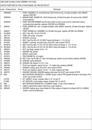 Ссылка Номер детали Кол-во Описание
1666 CASE IH AXIAL-FLOW COMBINE (1/93-12/94)
2-48 OIL PUMP AND OIL PAN, 6T-830 ENGINE, OIL PAN HEATER KIT
JR924644 1 PUMP, ASSEMBLY oil, remanufactured, North America only, no longer available, order J926201,
replaces JR921067
JR926201 1 REMAN-PUMP, ENGINE OIL, North America only, 24 teeth drive gear, for service order J926201
pump assembly
JC926201 1 PUMP, RETURN NUMBER use this part number to return pump core for credit when using a
remanufactured assembly, replaces JC921067 and JC924644
1 J924644 1 PUMP, ENGINE OIL, new, no longer available, order J926201 assembly, 24 teeth drive gear, replaces
J921067
1 J926201 1 PUMP, ENGINE OIL, ASSEMBLY oil, 24 teeth drive gear, replaces J921067 and J924644
2 614-8030 4 BOLT, Hex, M8 x 30, 8.8, Full Thd
3 J921719 1 TUBE, with screen, oil suction
4 J908738 2 SPACER, mounting
5 845-6030 2 BOLT, Hex Flg, M6 x 30, 8.8, BOLT heavy hex flange, 6 - 1.0 x 30 mm
6 J914302 1 GASKET, mounting, oil suction tube, Part of KIT, part number A77679
7 845-6015 2 BOLT, Hex Flg, M6 x 15, 8.8, Full Thd, BOLT heavy hex flange, 6 - 1.0 x 15 mm
7A 845-6020 1 BOLT, Hex Flg, M6 x 20, 8.8, Full Thd, BOLT heavy hex flange, 6 - 1.0 x 20 mm
8 J906216 1 NUT, hex flange, special, 6 mm - 1.0
9 J910960 1 WASHER, flat, special
10 J913427 1 BRACE, suction tube
11 J914015 1 PAN, ENGINE OIL, oil, engine
12 J920400 32 BOLT, Hex, Flg Hd, M8 x 21, Spcl, hex flange cap, special, oil pan to block, replaces J907860
13 J910266 32 WASHER, spring, Belleville
14 J908316 32 WASHER, flat, special, 9 x 16 x 1 mm
15 J924148 1 PLUG, hex magnetic, special, 22 mm - 1.5, heater hole, replaces J904386
16 J902425 1 WASHER, sealing, plug, Part of KIT, part number A77679
17 J924147 1 PLUG, hex magnetic, special, 18 mm - 1.5, drain, replaces J911638
18 J920773 1 WASHER, SEALING, WASHER sealing, drain plug, Part of KIT, part number A77679
19 NSS NOT SERVICED SEPARATELY, GASKET oil pan, order A77679 gasket kit shown in this Figure, Part
of KIT, part number A77679
A77679 1 KIT, GASKET, oil pan, Includes: Refs. 6, 16, 18, and 19
A77580 1 KIT, SERVICE, oil pan heater, engine, Includes: Ref. 21 and 22
21 NSS NOT SERVICED SEPARATELY, ELEMENT heater, 12 volt, oil pan heater kit
22 J905113 1 CABLE, engine block heater, 6 feet long, oil pan heater kit
23 J902425 1 WASHER, sealing, plug, oil pan heater kit, When engine oil heater kit is ordered, Ref. 23, J902425
washer, must be ordered also
 