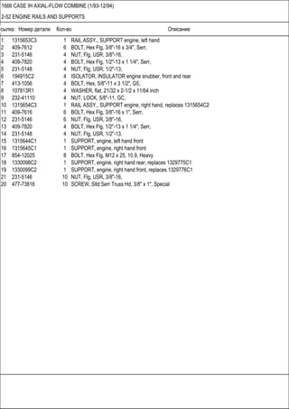 Ссылка Номер детали Кол-во Описание
1666 CASE IH AXIAL-FLOW COMBINE (1/93-12/94)
2-52 ENGINE RAILS AND SUPPORTS
1 1315653C3 1 RAIL ASSY., SUPPORT engine, left hand
2 409-7612 6 BOLT, Hex Flg, 3/8"-16 x 3/4", Serr,
3 231-5146 4 NUT, Flg, USR, 3/8"-16,
4 409-7820 4 BOLT, Hex Flg, 1/2"-13 x 1 1/4", Serr,
5 231-5148 4 NUT, Flg, USR, 1/2"-13,
6 194915C2 4 ISOLATOR, INSULATOR engine snubber, front and rear
7 413-1056 4 BOLT, Hex, 5/8"-11 x 3 1/2", G5,
8 107813R1 4 WASHER, flat, 21/32 x 2-1/2 x 11/64 inch
9 232-41110 4 NUT, LOCK, 5/8"-11, GC,
10 1315654C3 1 RAIL ASSY., SUPPORT engine, right hand, replaces 1315654C2
11 409-7616 6 BOLT, Hex Flg, 3/8"-16 x 1", Serr,
12 231-5146 6 NUT, Flg, USR, 3/8"-16,
13 409-7820 4 BOLT, Hex Flg, 1/2"-13 x 1 1/4", Serr,
14 231-5148 4 NUT, Flg, USR, 1/2"-13,
15 1315644C1 1 SUPPORT, engine, left hand front
16 1315645C1 1 SUPPORT, engine, right hand front
17 854-12025 8 BOLT, Hex Flg, M12 x 25, 10.9, Heavy
18 1330098C2 1 SUPPORT, engine, right hand rear, replaces 1329775C1
19 1330099C2 1 SUPPORT, engine, right hand front, replaces 1329776C1
21 231-5146 10 NUT, Flg, USR, 3/8"-16,
20 477-73816 10 SCREW, Sltd Serr Truss Hd, 3/8" x 1", Special
 