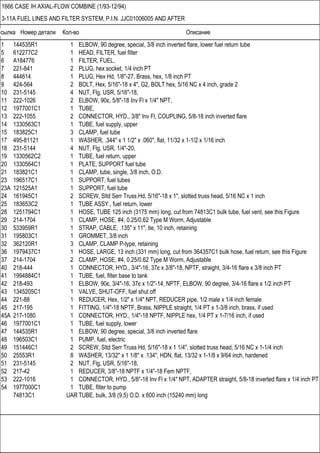 Ссылка Номер детали Кол-во Описание
1666 CASE IH AXIAL-FLOW COMBINE (1/93-12/94)
3-11A FUEL LINES AND FILTER SYSTEM, P.I.N. JJC01006005 AND AFTER
1 144535R1 1 ELBOW, 90 degree, special, 3/8 inch inverted flare, lower fuel return tube
5 612277C2 1 HEAD, FILTER, fuel filter
6 A184776 1 FILTER, FUEL,
7 221-841 2 PLUG, hex socket, 1/4 inch PT
8 444614 1 PLUG, Hex Hd, 1/8"-27, Brass, hex, 1/8 inch PT
9 424-564 2 BOLT, Hex, 5/16"-18 x 4", G2, BOLT hex, 5/16 NC x 4 inch, grade 2
10 231-5145 4 NUT, Flg, USR, 5/16"-18,
11 222-1026 2 ELBOW, 90є, 5/8"-18 Inv Fl x 1/4" NPT,
12 1977001C1 1 TUBE,
13 222-1055 2 CONNECTOR, HYD., 3/8" Inv Fl, COUPLING, 5/8-18 inch inverted flare
14 1330563C1 1 TUBE, fuel supply, upper
15 183825C1 3 CLAMP, fuel tube
17 495-81121 1 WASHER, .344" x 1 1/2" x .060", flat, 11/32 x 1-1/2 x 1/16 inch
18 231-5144 4 NUT, Flg, USR, 1/4"-20,
19 1330562C2 1 TUBE, fuel return, upper
20 1330564C1 1 PLATE, SUPPORT fuel tube
21 183821C1 1 CLAMP, tube, single, 3/8 inch, O.D.
23 196517C1 1 SUPPORT, fuel tubes
23A 121525A1 1 SUPPORT, fuel tube
24 161945C1 2 SCREW, Sltd Serr Truss Hd, 5/16"-18 x 1", slotted truss head, 5/16 NC x 1 inch
25 183653C2 1 TUBE ASSY., fuel return, lower
28 1251794C1 1 HOSE, TUBE 125 inch (3175 mm) long, cut from 74813C1 bulk tube, fuel vent, see this Figure
29 214-1704 1 CLAMP, HOSE, #4, 0.25/0.62 Type M Worm, Adjustable
30 533959R1 1 STRAP, CABLE, .135" x 11", tie, 10 inch, retaining
31 195803C1 1 GROMMET, 3/8 inch
32 362120R1 3 CLAMP, CLAMP P-type, retaining
36 1979437C1 1 HOSE, LARGE, 13 inch (331 mm) long, cut from 364357C1 bulk hose, fuel return, see this Figure
37 214-1704 2 CLAMP, HOSE, #4, 0.25/0.62 Type M Worm, Adjustable
40 218-444 1 CONNECTOR, HYD., 3/4"-16, 37є x 3/8"-18, NPTF, straight, 3/4-16 flare x 3/8 inch PT
41 1994884C1 1 TUBE, fuel, filter base to tank
42 218-493 1 ELBOW, 90є, 3/4"-16, 37є x 1/2"-14, NPTF, ELBOW, 90 degree, 3/4-16 flare x 1/2 inch PT
43 1345205C1 1 VALVE, SHUT-OFF, fuel shut off
44 221-88 1 REDUCER, Hex, 1/2" x 1/4" NPT, REDUCER pipe, 1/2 male x 1/4 inch female
45 217-195 1 FITTING, 1/4"-18 NPTF, Brass, NIPPLE straight, 1/4 PT x 1-3/8 inch, brass, if used
45A 217-1080 1 CONNECTOR, HYD., 1/4"-18 NPTF, NIPPLE hex, 1/4 PT x 1-7/16 inch, if used
46 1977001C1 1 TUBE, fuel supply, lower
47 144535R1 1 ELBOW, 90 degree, special, 3/8 inch inverted flare
48 196503C1 1 PUMP, fuel, electric
49 151446C1 2 SCREW, Sltd Serr Truss Hd, 5/16"-18 x 1 1/4", slotted truss head, 5/16 NC x 1-1/4 inch
50 25553R1 8 WASHER, 13/32" x 1 1/8" x .134", HDN, flat, 13/32 x 1-1/8 x 9/64 inch, hardened
51 231-5145 2 NUT, Flg, USR, 5/16"-18,
52 217-42 1 REDUCER, 3/8"-18 NPTF x 1/4"-18 Fem NPTF,
53 222-1016 1 CONNECTOR, HYD., 5/8"-18 Inv Fl x 1/4" NPT, ADAPTER straight, 5/8-18 inverted flare x 1/4 inch PT
54 1977000C1 1 TUBE, filter to pump
74813C1 UAR TUBE, bulk, 3/8 (9.5) O.D. x 600 inch (15240 mm) long
 