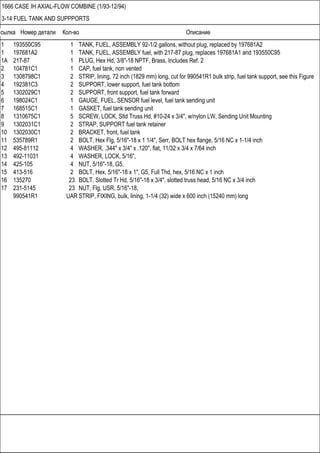 Ссылка Номер детали Кол-во Описание
1666 CASE IH AXIAL-FLOW COMBINE (1/93-12/94)
3-14 FUEL TANK AND SUPPPORTS
1 193550C95 1 TANK, FUEL, ASSEMBLY 92-1/2 gallons, without plug, replaced by 197681A2
1 197681A2 1 TANK, FUEL, ASSEMBLY fuel, with 217-87 plug, replaces 197681A1 and 193550C95
1A 217-87 1 PLUG, Hex Hd, 3/8"-18 NPTF, Brass, Includes Ref. 2
2 104781C1 1 CAP, fuel tank, non vented
3 1308798C1 2 STRIP, lining, 72 inch (1829 mm) long, cut for 990541R1 bulk strip, fuel tank support, see this Figure
4 192381C3 2 SUPPORT, lower support, fuel tank bottom
5 1302029C1 2 SUPPORT, front support, fuel tank forward
6 198024C1 1 GAUGE, FUEL, SENSOR fuel level, fuel tank sending unit
7 168515C1 1 GASKET, fuel tank sending unit
8 1310675C1 5 SCREW, LOCK, Sltd Truss Hd, #10-24 x 3/4", w/nylon LW, Sending Unit Mounting
9 1302031C1 2 STRAP, SUPPORT fuel tank retainer
10 1302030C1 2 BRACKET, front, fuel tank
11 535789R1 2 BOLT, Hex Flg, 5/16"-18 x 1 1/4", Serr, BOLT hex flange, 5/16 NC x 1-1/4 inch
12 495-81112 4 WASHER, .344" x 3/4" x .120", flat, 11/32 x 3/4 x 7/64 inch
13 492-11031 4 WASHER, LOCK, 5/16",
14 425-105 4 NUT, 5/16"-18, G5,
15 413-516 2 BOLT, Hex, 5/16"-18 x 1", G5, Full Thd, hex, 5/16 NC x 1 inch
16 135270 23 BOLT, Slotted Tr Hd, 5/16"-18 x 3/4", slotted truss head, 5/16 NC x 3/4 inch
17 231-5145 23 NUT, Flg, USR, 5/16"-18,
990541R1 UAR STRIP, FIXING, bulk, lining, 1-1/4 (32) wide x 600 inch (15240 mm) long
 