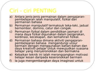 Ciri - ciri PENTING
a) Antara jenis-jenis permainan dalam pengajaran-
   pembelajaran ialah manipulatif, fizikal dan
   permainan bahasa
b) Permainan manipulatif termaksuk teka-teki, jadual
   bernombor, domino, catur dan congak.
c) Permainan fizikal dalam pendidikan jasmani di
   mana daya fizikal digunakan dalam pergerakan,
   kordinasi, kecekapan, dan kemahiran fizikal.
d) Permainan bahasa dimana aktiviti pengajaran-
   pembelajaran bahasa mengandungi unsur
   bermain dengan menggunakan bahan-bahan dan
   daya kreativiti pelajar untuk mewujudkan suasana
   belajar yang menyeronokkan dan bermakna
e) Kebaikan teknik ini ialah merangsangkan motivasi
   belajar kesan daripada keseronokkan bermain
f) Ia juga mengembangkan daya imaginasi untuk
 
