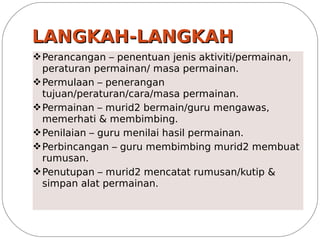 LANGKAH-LANGKAH
v Perancangan – penentuan jenis aktiviti/permainan,
  peraturan permainan/ masa permainan.
v Permulaan – penerangan
  tujuan/peraturan/cara/masa permainan.
v Permainan – murid2 bermain/guru mengawas,
  memerhati & membimbing.
v Penilaian – guru menilai hasil permainan.
v Perbincangan – guru membimbing murid2 membuat
  rumusan.
v Penutupan – murid2 mencatat rumusan/kutip &
  simpan alat permainan.
 