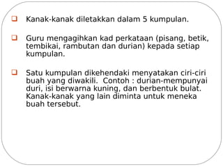 q   Kanak-kanak diletakkan dalam 5 kumpulan.

q   Guru mengagihkan kad perkataan (pisang, betik,
    tembikai, rambutan dan durian) kepada setiap
    kumpulan.

q   Satu kumpulan dikehendaki menyatakan ciri-ciri
    buah yang diwakili. Contoh : durian-mempunyai
    duri, isi berwarna kuning, dan berbentuk bulat.
    Kanak-kanak yang lain diminta untuk meneka
    buah tersebut.
 