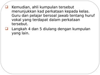q Kemudian, ahli kumpulan tersebut
  menunjukkan kad perkataan kepada kelas.
  Guru dan pelajar bersoal jawab tentang huruf
  vokal yang terdapat dalam perkataan
  tersebut.
q Langkah 4 dan 5 diulang dengan kumpulan
  yang lain.
 