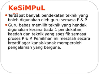 KeSiMPuL
 aN
Terdapat banyak pendekatan teknik yang
 boleh digunakan oleh guru semasa P & P.
Guru bebas memilih teknik yang hendak
 digunakan kerana tiada 1 pendekatan,
 kaedah dan teknik yang spesifik semasa
 proses P & P. Pemilihan ini mestilah secara
 kreatif agar kanak-kanak memperoleh
 pengalaman yang berguna.
 