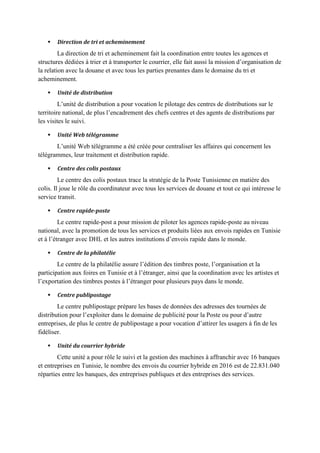  Direction de tri et acheminement
La direction de tri et acheminement fait la coordination entre toutes les agences et
structures dédiées à trier et à transporter le courrier, elle fait aussi la mission d’organisation de
la relation avec la douane et avec tous les parties prenantes dans le domaine du tri et
acheminement.
 Unité de distribution
L’unité de distribution a pour vocation le pilotage des centres de distributions sur le
territoire national, de plus l’encadrement des chefs centres et des agents de distributions par
les visites le suivi.
 Unité Web télégramme
L’unité Web télégramme a été créée pour centraliser les affaires qui concernent les
télégrammes, leur traitement et distribution rapide.
 Centre des colis postaux
Le centre des colis postaux trace la stratégie de la Poste Tunisienne en matière des
colis. Il joue le rôle du coordinateur avec tous les services de douane et tout ce qui intéresse le
service transit.
 Centre rapide-poste
Le centre rapide-post a pour mission de piloter les agences rapide-poste au niveau
national, avec la promotion de tous les services et produits liées aux envois rapides en Tunisie
et à l’étranger avec DHL et les autres institutions d’envois rapide dans le monde.
 Centre de la philatélie
Le centre de la philatélie assure l’édition des timbres poste, l’organisation et la
participation aux foires en Tunisie et à l’étranger, ainsi que la coordination avec les artistes et
l’exportation des timbres postes à l’étranger pour plusieurs pays dans le monde.
 Centre publipostage
Le centre publipostage prépare les bases de données des adresses des tournées de
distribution pour l’exploiter dans le domaine de publicité pour la Poste ou pour d’autre
entreprises, de plus le centre de publipostage a pour vocation d’attirer les usagers à fin de les
fidéliser.
 Unité du courrier hybride
Cette unité a pour rôle le suivi et la gestion des machines à affranchir avec 16 banques
et entreprises en Tunisie, le nombre des envois du courrier hybride en 2016 est de 22.831.040
réparties entre les banques, des entreprises publiques et des entreprises des services.
 