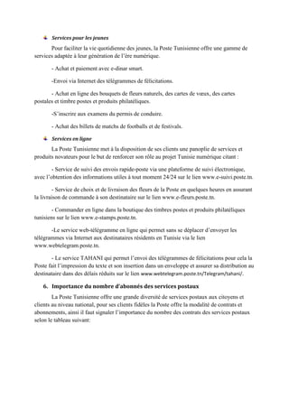 Services pour les jeunes
Pour faciliter la vie quotidienne des jeunes, la Poste Tunisienne offre une gamme de
services adaptée à leur génération de l’ère numérique.
- Achat et paiement avec e-dinar smart.
-Envoi via Internet des télégrammes de félicitations.
- Achat en ligne des bouquets de fleurs naturels, des cartes de vœux, des cartes
postales et timbre postes et produits philatéliques.
-S’inscrire aux examens du permis de conduire.
- Achat des billets de matchs de footballs et de festivals.
Services en ligne
La Poste Tunisienne met à la disposition de ses clients une panoplie de services et
produits novateurs pour le but de renforcer son rôle au projet Tunisie numérique citant :
- Service de suivi des envois rapide-poste via une plateforme de suivi électronique,
avec l’obtention des informations utiles à tout moment 24/24 sur le lien www.e-suivi.poste.tn.
- Service de choix et de livraison des fleurs de la Poste en quelques heures en assurant
la livraison de commande à son destinataire sur le lien www.e-fleurs.poste.tn.
- Commander en ligne dans la boutique des timbres postes et produits philatéliques
tunisiens sur le lien www.e-stamps.poste.tn.
-Le service web-télégramme en ligne qui permet sans se déplacer d’envoyer les
télégrammes via Internet aux destinataires résidents en Tunisie via le lien
www.webtelegram.poste.tn.
- Le service TAHANI qui permet l’envoi des télégrammes de félicitations pour cela la
Poste fait l’impression du texte et son insertion dans un enveloppe et assurer sa distribution au
destinataire dans des délais réduits sur le lien www.webtelegram.poste.tn/Telegram/tahani/.
6. Importance du nombre d’abonnés des services postaux
La Poste Tunisienne offre une grande diversité de services postaux aux citoyens et
clients au niveau national, pour ses clients fidèles la Poste offre la modalité de contrats et
abonnements, ainsi il faut signaler l’importance du nombre des contrats des services postaux
selon le tableau suivant:
 