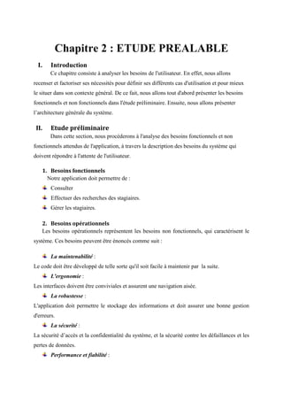 Chapitre 2 : ETUDE PREALABLE
I. Introduction
Ce chapitre consiste à analyser les besoins de l'utilisateur. En effet, nous allons
recenser et factoriser ses nécessités pour définir ses différents cas d'utilisation et pour mieux
le situer dans son contexte général. De ce fait, nous allons tout d'abord présenter les besoins
fonctionnels et non fonctionnels dans l'étude préliminaire. Ensuite, nous allons présenter
l’architecture générale du système.
II. Etude préliminaire
Dans cette section, nous procéderons à l'analyse des besoins fonctionnels et non
fonctionnels attendus de l'application, à travers la description des besoins du système qui
doivent répondre à l'attente de l'utilisateur.
1. Besoins fonctionnels
Notre application doit permettre de :
Consulter
Effectuer des recherches des stagiaires.
Gérer les stagiaires.
2. Besoins opérationnels
Les besoins opérationnels représentent les besoins non fonctionnels, qui caractérisent le
système. Ces besoins peuvent être énoncés comme suit :
La maintenabilité :
Le code doit être développé de telle sorte qu'il soit facile à maintenir par la suite.
L'ergonomie :
Les interfaces doivent être conviviales et assurent une navigation aisée.
La robustesse :
L'application doit permettre le stockage des informations et doit assurer une bonne gestion
d'erreurs.
La sécurité :
La sécurité d’accès et la confidentialité du système, et la sécurité contre les défaillances et les
pertes de données.
Performance et fiabilité :
 