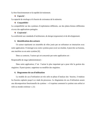 Le bon fonctionnement et la rapidité de traitement.
Capacité :
La capacité de stockage et le besoin de croissance de la mémoire.
Compatibilité :
La compatibilité sur des systèmes d’exploitation différents, sur des plates-formes différentes
et avec des applications partagées.
Conformité :
La conformité aux standards d’architecture, de design (ergonomie) et de développement.
3. Identification des acteurs
Un acteur représente un ensemble de rôles joués par un utilisateur en interaction avec
notre application. Il interagit avec notre système pour avoir un résultat, il peut être un homme,
une machine ou un autre système [6].
Dans ce contexte, l’acteur qui est concernés par notre application est :
Responsable de stage (administrateur) :
Dans notre application, C’est l’acteur le plus important qui a pour rôle la gestion des
stagiaires. Il peut ajouter, supprimer ou modifier des stagiaires.
4. Diagramme de cas d’utilisation
Le modèle de cas d’utilisation est très utile en phase d’analyse des besoins, il traduise
les besoins capturés jusqu’à ce stade du processus. Le diagramme de cas d’utilisation assure
une décomposition fonctionnelle du système : « il exprime comment le système sera utilisé et
relié au monde extérieur ». [1]
 