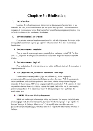 Chapitre 3 : Réalisation
I. Introduction
La phase de réalisation consiste à construire et à documenter les interfaces et les
méthodes. En effet, nous commencerons par une petite description de l’environnement de
notre projet, puis nous essayerons de présenter brièvement la structure des applications pour
enfin aboutir à décrire les interfaces à développer.
II. Environnement de travail
Cette section présente l'environnement matériel mis à la disposition du présent projet
ainsi que l'environnement logiciel qui a permis l'aboutissement de la mise en œuvre de
l'application.
1. Environnement matériel
Tout au long de notre projet, nous avons utilisé un ordinateur portatif HP Pavilion
dv6-2143, disposant de 6 Gigaoctet de mémoire vive et d'un disque dur de 500 Go (7200
tr/min).
2. Environnement logiciel
Pour la réalisation de ce projet nous avons utilisé différents logiciels de conception et
de programmation.
PHP (Hypertexte Pr_eprocesseur ou Personal Home Page)
Plus connu sous son sigle PHP (sigle auto-référentiel), est un langage de
programmation libre, principalement utilisé pour produire des pages Web dynamiques via
un serveur HTTP, mais pouvant également fonctionner comme n'importe quel langage
interprété de façon locale. PHP est un langage impératif orienté objet. PHP a permis de créer
un grand nombre de sites web célèbres, comme Facebook, Wikipédia, etc. Il est considéré
comme une des bases de la création de sites web dits dynamiques mais également des
applications web.
L'HTML (Hypertext Markup Language)
HTML est un langage informatique utilisé sur l'internet. Ce langage est utilisé pour
créer des pages web. L'acronyme signifie HyperText Markup Language, ce qui signifie en
français "langage de balisage d'hypertexte". Cette signification porte bien son nom
puisqu'effectivement ce langage permet de réaliser de l'hypertexte à base d'une structure de
balisage.
 