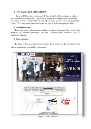 CSS (CASCADING STYLE SHEETS)
Le terme CSS est l'acronyme anglais de Cascading Style Sheets qui peut se traduire
par "feuilles de style en cascade". Le CSS est un langage informatique utilisé sur l'internet
pour mettre en forme les fichiers HTML ou XML. Ainsi, les feuilles de style, aussi appelé les
fichiers CSS, comprennent du code qui permet de gérer le design d'une page en HTML.
3. Modèle de test
Dans cette partie, nous présentons quelques interfaces du système. Nous avons choisi
d’exposer les interfaces principales, qui sont : Authentification, recherché, Ajout et
suppression stagiaire.
Page connexion
La figure ci-dessous représente le formulaire de la connexion. Le gestionnaire saisit
login et mot de passe pour accéder a leur espace.
Figure 5: Page connexion
 