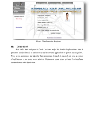 III. Conclusion
À ce stade, nous atteignons la fin de l'étude du projet. Ce dernier chapitre nous a servi à
présenter les résultats de la réalisation et de la nouvelle application de gestion des stagiaires.
Nous avons commencé par dévoiler l'environnement logiciel et matériel qui nous a permis
d'implémenter et de tester notre solution. Finalement, nous avons présenté les interfaces
essentielles de notre application.
Figure 10:Information Stagiaire
 