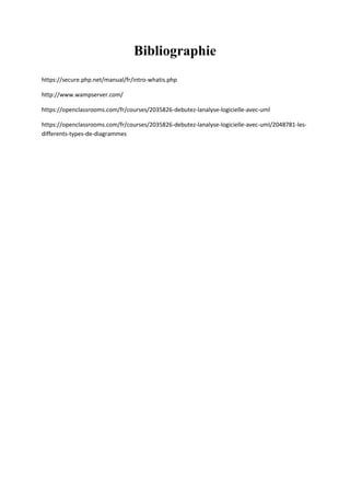 Bibliographie
https://secure.php.net/manual/fr/intro-whatis.php
http://www.wampserver.com/
https://openclassrooms.com/fr/courses/2035826-debutez-lanalyse-logicielle-avec-uml
https://openclassrooms.com/fr/courses/2035826-debutez-lanalyse-logicielle-avec-uml/2048781-les-
differents-types-de-diagrammes
 